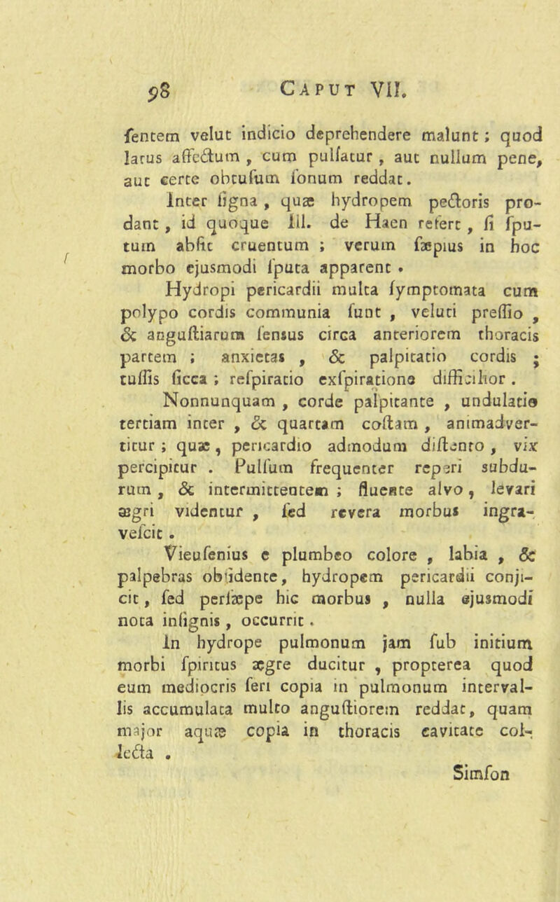 lentem velut indicio deprehendere malunt; quod larus affcdum , cum pulfacur , aut nullum pene, aut certe obtufum ionum reddat. Inter ligna , quae hydropem pedoris pro- dant , id quoque 111. de Hacn refert , fi fpu- tuin abfte cruentum ; verum faepius in hoc morbo ejusmodi 1'puta apparent . Hydropi pericardii multa lymptomata cum polypo cordis communia funt , veluti preflio , Sc angulliarum fensus circa anteriorem thoracis partem ; anxietas , & palpitatio cordis ; tulfis ficca ; refpiratio exfpiratione difficilior . Nonnunquam , corde palpitante , undulatio tertiam inter , <5c quartam coltam , animadver- titur ; quae, pericardio admodum diftenro , vix percipitur . Pullum frequenter reperi subdu- rum , Sc intermittentem ; fluente alvo, levari agri videntur , fed revera morbus ingra- vefeie . Vieufenius e plumbeo colore , labia , Sc palpebras oiridente, hydropem pericardii conji- cit , fed perlcepe hic morbus , nulla ejusmodi nota inlignis, occurrit. In hydrope pulmonum jam fub initium morbi fpiritus aegre ducitur , propterea quod eum mediocris feri copia in pulmonum interval- lis accumulata multo anguftiorem reddat, quam major aquse copia in thoracis cavitate coi- ledta . Simfon