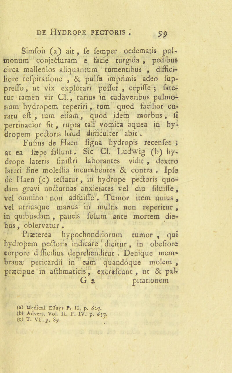 Simfon (a) ait, fe femper oedematis pul- monum conjcduram e facie turgida , pedibus circa malleolos aliquantum tumentibus , diffici- liore refpiratione , & pulfu imprimis adeo fup- preiTo, ut vix explorari poffet 9 cepilfe ; fate- tur tamen vir Cl., rarius in cadaveribus pulmo- num hydropem reperiri, tum quod facilior cu- ratu efl , tum etiam, quod idem morbus , fi pertinacior fit, rupta tali vomica aquea in hy- dropem pedoris haud difficulter abit . Fufius de Haen figna hydropis recenfec ; at ea faepe fallunt. Sic Cl. Ludwig (b) hy- drope lateris finiftn laborantes vidit , dextro lateri fine moleftia incumbenres & contra . Ipfe de Haen (c) tertatur, in hydrope pedoris quo- dam gravi nodurnas anxietates vel diu filuifle, vel omnino non adfuifie . Tumor item unius , vel utriusque manus in multis non reperitur , in quibusdam , paucis folum ante mortem die- bus , obfervatur . Piseterea hypochondriorum tumor , qui hydropem pedoris indicare dicitur, in obefiore corpore dfficilius deprehenditur . Denique mem- branae pericardii in eam quandoque molem , prsccipue in afthmaticis, excrefcunt , ut & pal- G 2 pitacionem (x) Wedical Eflays P. II. p. 627. (b) Advers. Vol. II. P. IV. p. 637. (CJ T. Vl.p. 85».