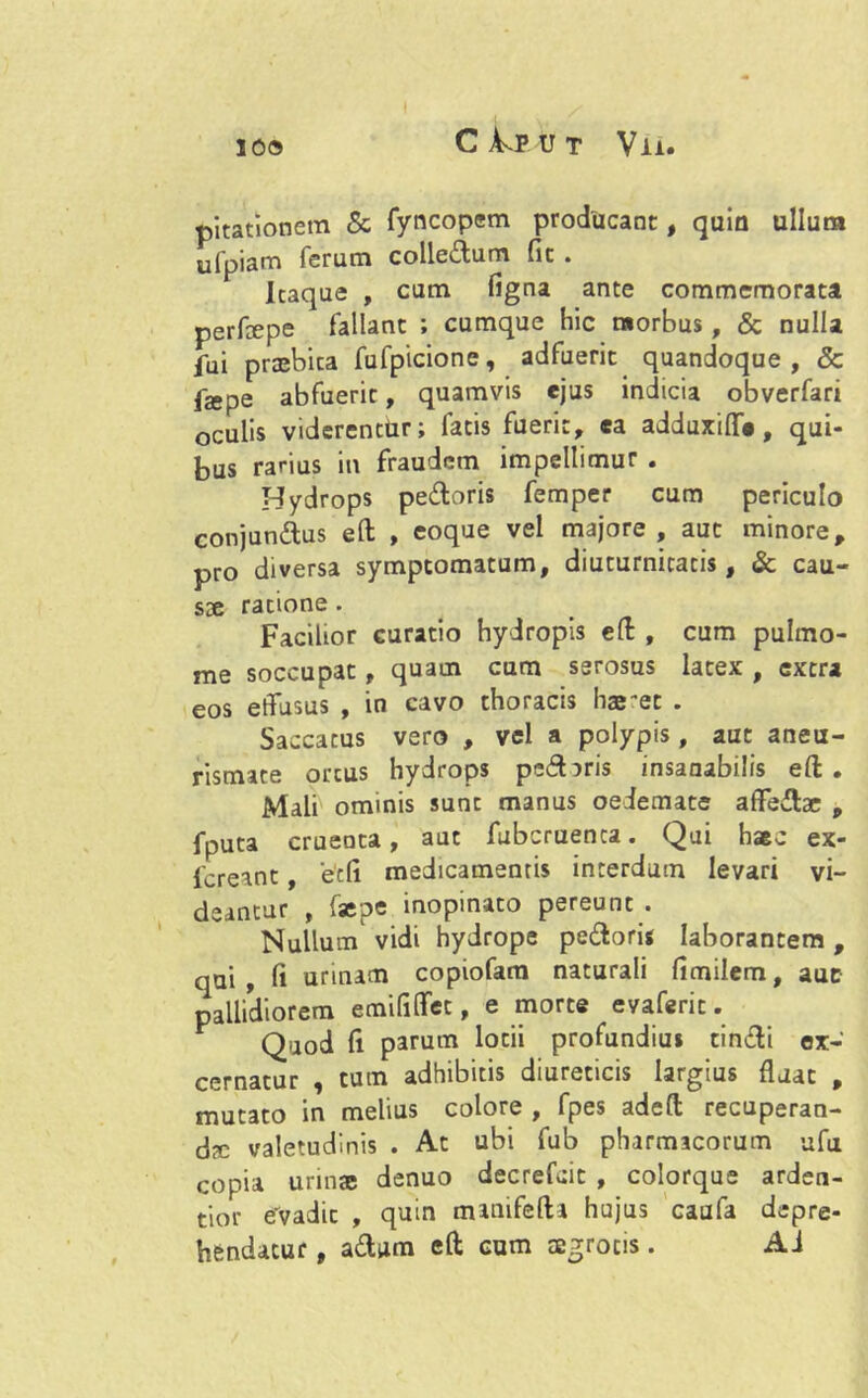 pitationem & fyncopem producant, quin ullum ufpiam ferum colledum fic . Itaque , cum figna ante commemorata perfepe fallant ; cumque hic morbus, & nulla fui praebita fufpicione, adfuerit quandoque, & pe abfuerit, quamvis ejus indicia obverfari oculis viderentur; fatis fuerit, ea adduxifl*, qui- bus rarius in fraudem impellimur . Hydrops pedoris femper cum periculo conjundus eft , eoque vel majore, aut minore, pro diversa symptomatum, diuturnitatis, & cau- sae ratione. Facilior curatio hydropis eft , cum pulmo- me soccupat, quam cum serosus latex , extra eos effusus , in cavo thoracis hae et . Saccatus vero , vel a polypis, aut aneu- rismate ortus hydrops pedaris insaaabilis eft . Mali ominis sunt manus oedemate affedae „ fputa cruenta, aut fubcruenca. Qui haec ex- fcreant, 'e'di medicamentis interdum levari vi- deantur , faepe inopinato pereunt . Nullum vidi hydrope pedoris laborantem , qui, fi urinam copiofam naturali fimilem, aut pallidiorem emififfet, e morte evaferit. Quod fi parum lotii profundius tindi ex- cernatur , tum adhibitis diureticis largius fluat , mutato in melius colore , fpes adeft recuperan- da: valetudinis . Ac ubi fub pharmacorum ufu copia urinae denuo decrefcic , colorque arden- tior evadic , quin manifefta hujus caufa depre- hendatur , adum eft cum tegrocis. Ai