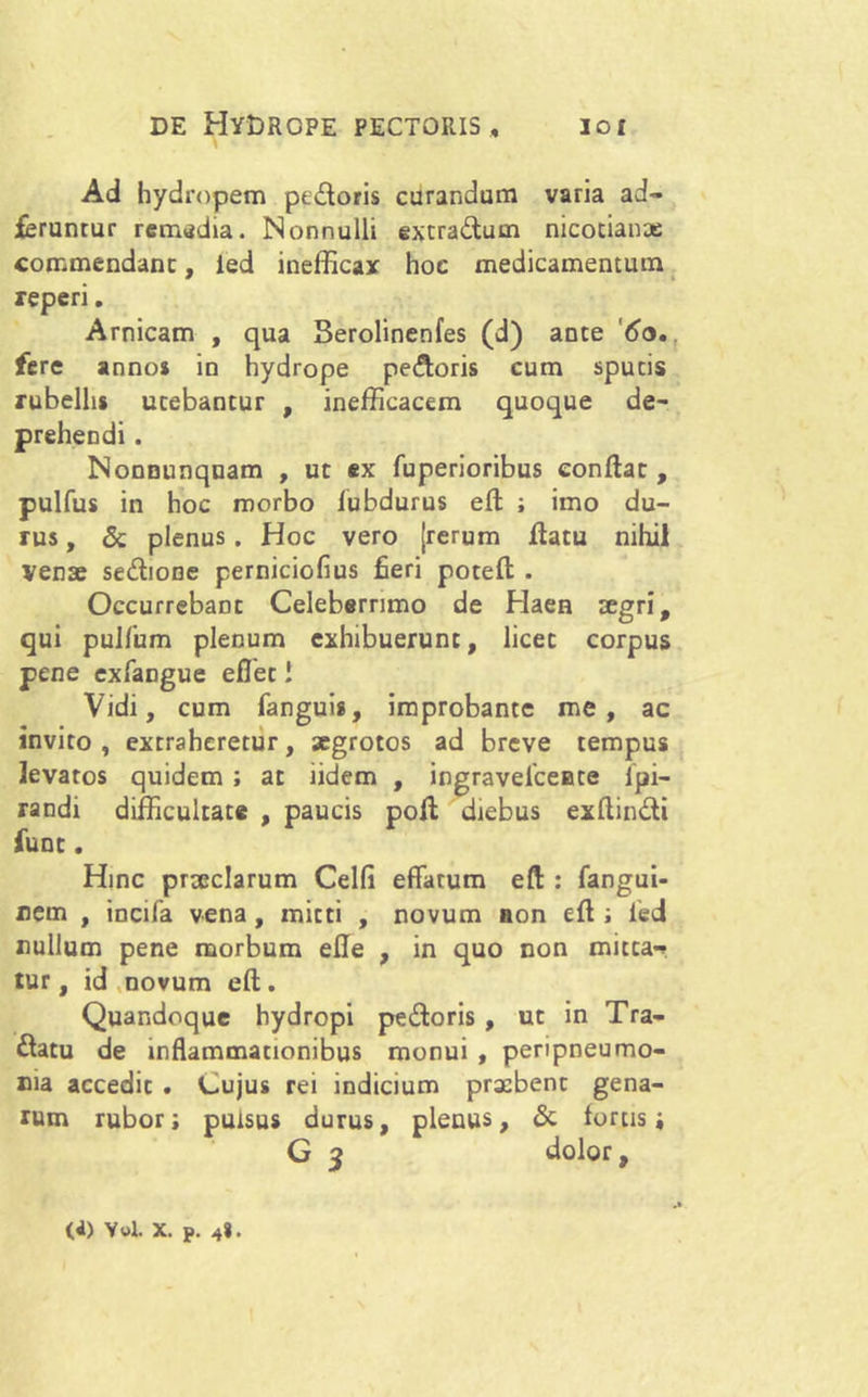 Ad hydropem pedoris curandum varia ad- feruntur remedia. Nonnulli extradum nicocianae commendant, ied inefficax hoc medicamentum reperi. Arnicam , qua Serolinenfes (d) ante '60,. fere annos in hydrope pedoris cum sputis rubellis utebantur , inefficacem quoque de- prehendi . Nonnunquam , ut ex fuperioribus conflat, pulfus in hoc morbo fubdurus efl ; imo du- rus , Sc plenus. Hoc vero [rerum flatu nihil Venae sedione perniciofius fieri potefl . Occurrebant Celeberrimo de Haen aegri, qui pulfum plenum exhibuerunt, licet corpus pene exfangue eflet! Vidi, cum fanguis, improbante me, ac invito, extraheretur, aegrotos ad breve tempus levatos quidem; at lidem , ingravelceuce Ipi- randi difficultate , paucis pofl diebus exflindi funt. Hinc prteclarum Celfi effatum efl : fangui- nem , incifa vena , mitti , novum non efl; fed nullum pene morbum efle , in quo non micta^ tur, id novum efl. Quandoque hydropi pedoris , ut in Tra- datu de inflammationibus monui , peripneumo- ma accedit . Cujus rei indicium praebent gena- rum rubor; pulsus durus, plenus, & fortis j G 3 dolor, (4) Ywl. x. p. 48.
