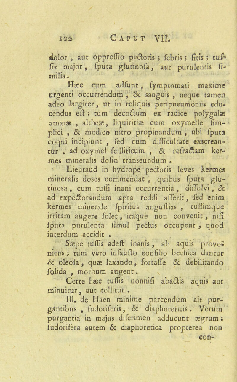 dolor , aut oppreffio pedoris ; febris; ficis; tuf- fis major, fputa glutinofa, auc purulentis fi- milia. Haec cum adfunt, fymptomati maxime urgenti occurrendum , & sanguis , neque tamen adeo largirer, ut in reliquis peripneumoniis edu- cendus efi ; tum deccdum ex radice polygalae amarar , alcheae, liquirirae cum oxymelle fim- plici , & modico nitro propinandum , ubi fputa coqui incipiunt , fed cum difficultate exscrean- tur „ ad oxymel fcilliticum , & refradam ker- mes mineralis dofin transeundum . Lieutaud in hydrope pedoris leves kermes mineralis doses commendat , quibus fputa glu- tinosa , cum tuffi inani occurrentia , diffiolvi, Sc ad expedorandum apta reddi afleric, fed enim kermes minerale fpiritus anguftias , tuffimque irritam augere folet, itaque non convenit, nifi fputa purulenta fimul pedus occupent , quod interdum accidit . Saepe tuffis adefi: inanis, ab aquis prove- niens; tum vero infaufto eonfilio bechica dantur Sc oleofa, quae laxando, fortalle Sc debilitando folida , morbum augent. Certe haec tuffis nonnifi abadis aquis aut minuitur, aut tollitur . 111. de Haen minime parcendum ait pur- gantibus , fudoriferis, Sc diaphoreticis. Verum purgantia in majus difcnmen adducunt aegrum; ludorifera autem Sc diaphoretica propterea non con-