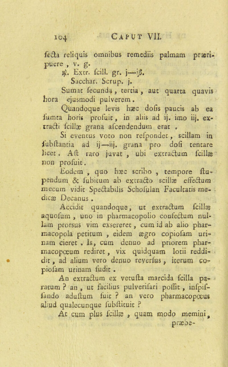 fedla reliquis omnibus remediis palmam prori- puere , v. g. $. Excr. fcill. gr. j—ijj. Sacchar. Scrup. j. Sumat fecunda, tertia , aut quarta quavis hora ejusmodi puiverem. Quandoque levis haec dofis paucis ab ea iumta horis profuit, in aliis ad ij. imo iij. ex- rra&i fcilloe grana afcendendum erat , Si eventus voto non refpondet, scillam in Jubilantia ad ij—»iij. grana pro doli tentare licet. A(l raro juvat , ubi extradlum fcillaj non profuit. Eodem , quo Ii3ec scribo , tempore Ilu- pendum & fubitum ab excrado scilloe effedum mecum vidit Spe&abilis Schofulan Facultatis me- dicas Decanus . Accidit quandoque, ut extra&um fcillaj aquofum , uno in pharmacopolio confe&um nul- lam prorsus vim exsereret, cum id ab alio phar- macopola petitum , eidem aegro copiofam uri- nam cieret . Is, cum denuo ad priorem phar- xnacopoeum rediret, vix quidquam lotii reddi- dit , ad alium vero denuo reyerfus 9 iterum co- piofam urinam ludit . An extra&um ex vetufla marcida fcilla pa- ratum ? an , ut facilius pulverifari polfit , infpif- iando aduflum fuit ? an vero pbarraacopoeus aliud qualecunque fubflituit ? Ac cum plus Icili® , quam modo memini „ praebe-