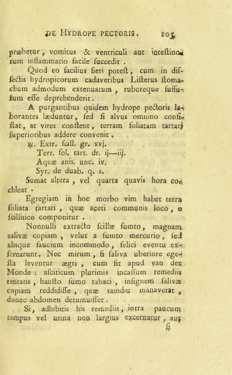 i0£ praebetur, vomitus & ventriculi aut inteftina* rum inflammatio facile fuccedit . Quod eo facilius fieri poteft, cum in dif- fertis hydropicorum cadaveribus Lifterus ftoma- chum admodum extenuatum , ruboreque fuffu-. Ium effe deprehenderit. A purgantibus quidem hydrope pedoris la-i borantes laeduntur, fed li alvus omnino confi« flat, at vires conflent, terram foliatam tartar| fuperioribus addere convenit, Extr. fcill. gr. xvj. Terr. fol. tart. dr. ij—iijj. Aquae anis. unc. iv. Syr. de duab. q. sf Sumat altera , vel quarta quavis hora coti chlear - Egregiam in hoc morbo vim habet terra foliata tartari , quae aceti communis loco, e fcillicico componitur . Nonnulli extrado fcillae fumto, magnam salivae copiam , velut a fumto mercurio, feci absque faucium incommodo, felici eventu ex- fcrearunt. Nec mirum, fi faliva uberiore egeq fla leventur aegri , cum fit apud van dee Monde : afciticum plurimis incaifum remediis tentatis , hau flo fumo tabaci , lnlignem falivac copiam reddidiffe , quae camdiu manaverat p donec abdomen detumuiifet. Si, adhibitis his remediis, intra paucum tempus vel urina non largius excernatur, auf s