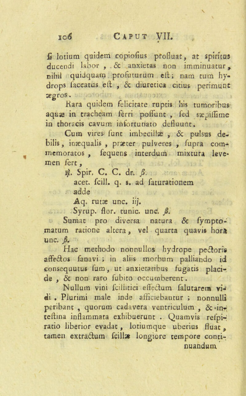 \ \ fi lotium quidem copiofius pfofluat, at spiritus ducendi labor , <5c anxietas non imminuatur > nihil quidquam profuturum eit; nam cum hy- drops faecatus eft , & diuretica citius perimunt aegros. Kara quidem felicitate ruptis his tumoribus aquse in tracheam ferri poliunt , fed Siepillime in thorscis cavum infortunato defluunt. Cum vires fune imbecillae , & pulsus de- bilis, inaequalis , praeter pulveres , fupra com- memoratos , fequens interdum mixtura leve* men fert, Spir, C. C. dr. fi. acet, fcill. q. s. ad faturacionem adde rutae unc. ii/. Syrup. flor, tunic. unc. fi. Sumat pro diversa natura & fympeo- matum ratione altera, vel quarta quavis hora unc. fi. Hac methodo nonnullos hydrope pedoris affedos fanavi ; in aliis morbum palliando id eonsequutus fum, ut anxietatibus fugacis placi- de , & non raro fubito occumberent. Nullum vini fciliitici effedum falutaret» vi- di . Plurimi male mde afficiebamur ; nonnulli peribant , quorum cadavera ventriculum , &*inr teftina inflammata exhibuerunt . Quamvis refpi** ratio liberior evadat, lotiumque uberius fluat, tamen extradum fcillat longiore tempore conti- nuandum