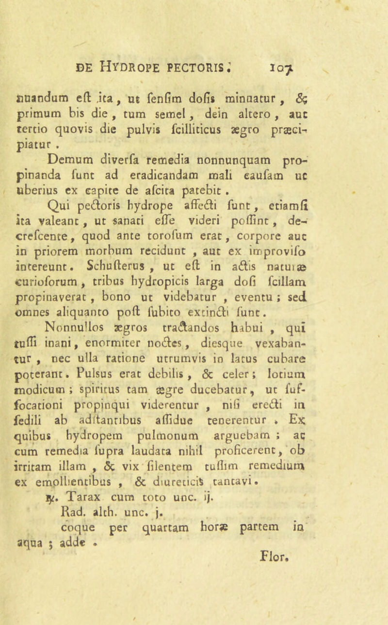 % nuandum eft .ita, ut fenfim dofis minnatur, 6? primum his die , tum semel, dein altero , auc tertio quovis die pulvis fcillicicus aegro praeci- piatur . Demum diverfa remedia nonnunquam pro- pinanda fune ad eradicandam mali eaufam uc uberius ex capite de afeita parebit . Qui pedoris hydrope affedi funt, etiamfi ita valeant , ut sanati efle videri poflint, de- crefcente, quod ante torofum erat, corpore auc in priorem morbum recidunt , aut ex improvifo intereunt. Sehufterus , ut e(l in adis natui» curioforum , tribus hydropicis larga dofi fallam propinaverat , bono ut videbatur , eventu ; sed omnes aliquanto poft lubito excindi funt. NonnuUos aegros tradandos hibui , qui tufli inani, enormiter nodes, diesque vexaban- tur , nec ulla ratione utrumvis in larus cubare poterant. Pulsus erat debilis, & celer; lotium modicum; spiritus tam aegre ducebatur, ut fuf- focationi propinqui viderentur , nili eredi in fedili ab aditantibus aflidue teDerentur * Ex; quibus hydropem pulmonum arguebam ; aq cum remedia lupra laudata nihil proficerent, ob irritam illam , <3c vix filentem tullim remedium ex emollientibus , & diureticis cantavi. ly. Tarax cum toto unc. ij. Rad. alch. unc. j. coque per quartam horae partem ia' aqua ; adde . Flor.