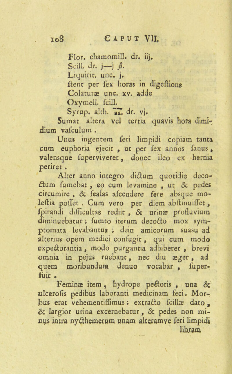 Flor, chamomill. dr. ii]. Scill. dr. j—j j5. Liquirir. unc. j. flent per fex horas in digeftione Colatuiae unc. xv. adde Oxymeil. fcill. Syrup. alth. 7T. dr. vj. Sumat altera vel tertia quavis hora dimi- dium vafculum . Unus ingentem feri limpidi copiam tanta cum euphoria ejecit , ut per fex annos fanus , valensque fuperviveret, donec ileo ex hernia periret. Alter anno integro diCtum quotidie deco- ctum fumebat , eo cum levamine , ut & pedes circumire , & fealas afcendere fere absque rao* leftia polTet . Cum vero per diem abftinuiffet, fpirandi difficultas rediit , & urinae profluvium diminuebatur; fumto iterum deco&o mox sym- ptomata levabantui ; dein amicorum suasu ad alterius opem medici confugit, qui cum modo expeCtorantia, modo purgantia adhiberet , brevi omnia in pejus ruebant, nec diu aeger, ad quem moribundum denuo vocabar , fuper- fuic . Feminae item, hydrope peCtoris , una Sc ulcerofis pedibus laboranti medicinam feci. Mor- bus erat vehementiflimus; extraCto fcillae dato , & largior urina excernebatur, Sc pedes non mi- nus intra ny&hemerum unam alteramye feri limpidi hhram \