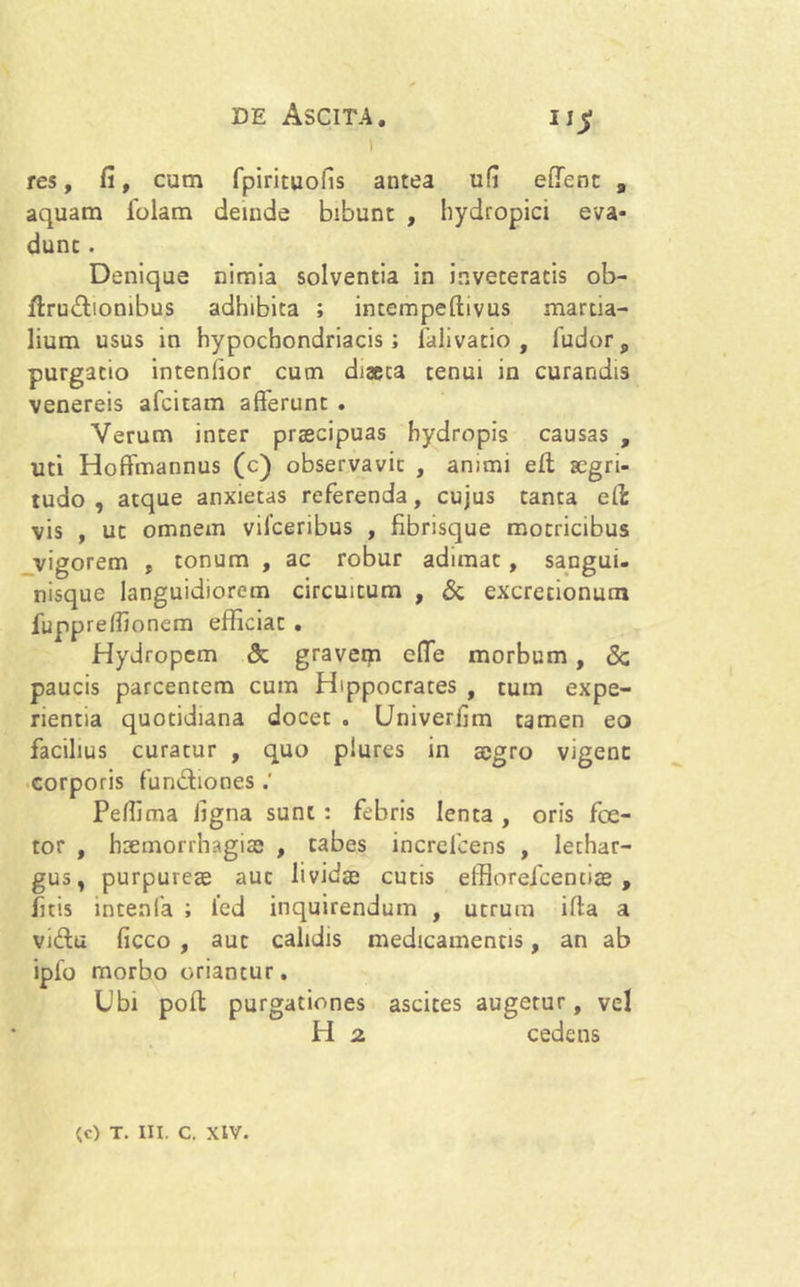 res, fi, cum fpirituofis antea ufi edent a aquam iolam deinde bibunt , hydropici eva- dunt . Denique nimia solventia in inveteratis ob- ftru&ionibus adhibita ; intempeftivus martia- lium usus in hypochondriacis; falivatio , fudors purgatio intenfior cum diaeta tenui in curandis venereis afcitam afferunt . Verum inter praecipuas hydropis causas , uti Hoftmannus (c) observavit , animi efl aegri- tudo , atque anxietas referenda, cujus tanta efi: vis , ut omnem vifceribus , fibrisque motricibus vigorem , tonum , ac robur adimat, sangui- nisque languidiorem circuitum , & excretionum fuppreffionem efficiat . Hydropem & gravem effe morbum, <Sc paucis parcentem cum Hippocrates , tum expe- rientia quotidiana docet . Univerfim tamen eo facilius curatur , quo piures in aegro vigent corporis fun&iones Peffima ligna sunt : febris lenta , oris fce- tor , haemorrhagiae , tabes increlcens , lethar- gus, purpureae aut lividae cutis eifioreicenciae , ficis intenfa ; led inquirendum , utrum ifta a vidu ficco , aut calidis medicamentis, an ab ipfo morbo oriantur. Ubi pofl purgationes ascites augetur, vel H 2. cedens