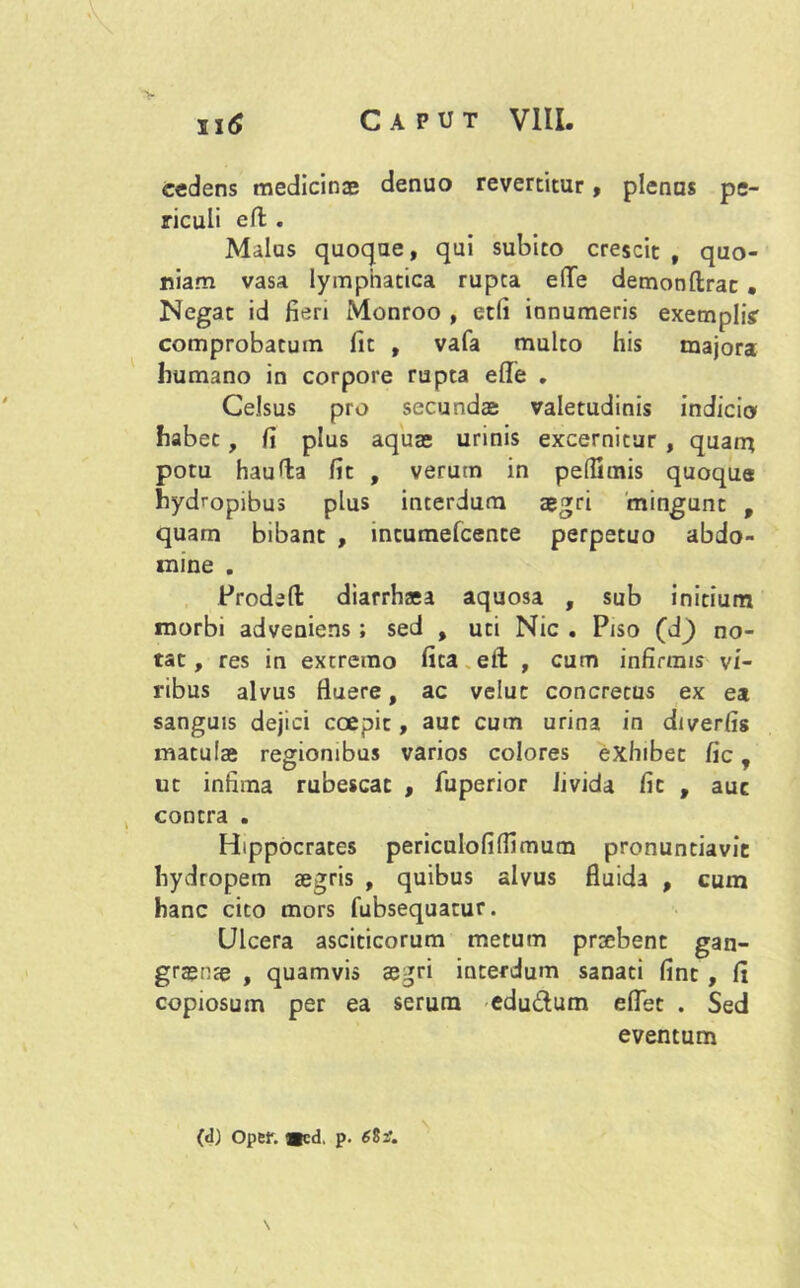 cedens medicinae denuo revertitur, plenus pe- riculi eft . Malus quoque, qui subito crescit , quo- niam vasa lymphatica rupta e(Te demonftrac • Negat id fieri Monroo , etli ionumeris exempli? comprobatum fit , vafa multo his majora humano in corpore rupta ede . Celsus pro secundae valetudinis indicio habet, fi plus aquae urinis excernitur , quam potu hau Ha fit , verum in pelfimis quoque hydropibus plus interdum aegri mingunt , quam bibant , incumefcence perpetuo abdo- mine . Proded diarrhsa aquosa , sub initium morbi adveniens ; sed , uti Nic . Piso (d) no- tat , res in extremo fica etl , cum infirmis vi- ribus alvus fiuere, ac velut concretus ex ea sanguis dejici coepit, aut cum urina in diverfis matulae regionibus varios colores exhibet fic, ut infima rubescat , fuperior livida fic , auc contra . Hippocrates periculofiffimum pronuntiavit hydropem aegris , quibus alvus fluida , cum hanc cito mors fubsequatur. Ulcera asciticorum metum praebent gan- graenae , quamvis aegri interdum sanati fint , fi copiosum per ea serum edu&um edet . Sed eventum (d) oper. «cd. p. 68if. \