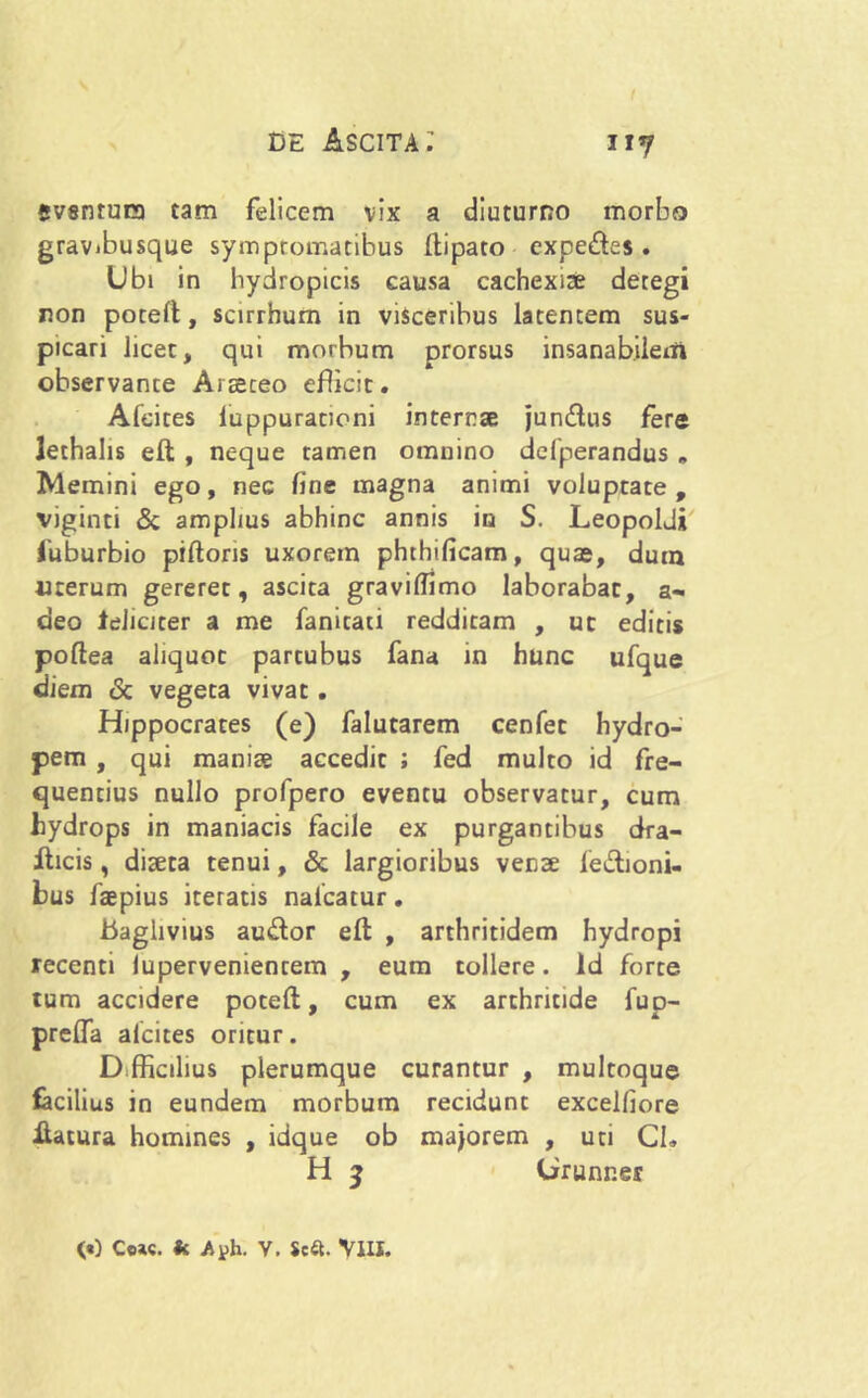svsntura tam felicem vix a diuturno morbo gravibusque symptomatibus ftipato expedes. Ubi in hydropicis causa cachexiae deregi non potert, scirrhum in visceribus latentem sus- picari licet, qui morbum prorsus insanabilem observance Araeceo efficit. Afcites luppuracioni internae jun&us fere lethalis eft , neque tamen omnino defperandus » Memini ego, nec fine magna animi voluptate, viginti & amplius abhinc annis in S. Leopoldj fuburbio piftoris uxorem phthificam, quas, dum uterum gereret, ascita graviffimo laborabat, a- deo leliciter a me fanitati redditam , ut editis poftea aliquot partubus fana in hunc ufque diem & vegeta vivat. Hippocrates (e) falutarem cenfet hydro- pem , qui maniae accedit ; fed multo id fre- quentius nullo profpero eventu observatur, cum hydrops in maniacis facile ex purgantibus dra- fticis, diaeta tenui, & largioribus venae legioni- bus faepius iteratis naicatur. baghvius au&or eft , arthritidem hydropi recenti lupervenientem , eum tollere. Id forte tum accidere poteft, cum ex arthritide fup- prelfa afcites oritur. Difficilius plerumque curantur , multoque facilius in eundem morbum recidunt excelliore ftatura homines , idque ob majorem , uti CL H $ Urunnes («) Coae, k Ayh. V. Scft. VIII.