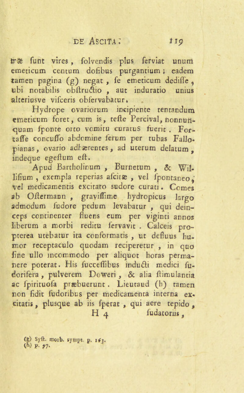 trSe funt vires , folvendis plus ferviat unum emeticum centum doflbus purgantium; eadem tamen pagina (g) negat , fe emeticum dediffe , ubi notabilis obftru£lio , aut induratio unius altcriasve vifceris oblervabatur* Hydrope ovariorum incipiente tentandura emeticum foret, cum is, tefte Percival, nonnutt- quam Iponre orto vomitu curatus fuerit . For- caffe concuflo abdomine ierum per tubas Fallo* pianas, ovario adhserentes, ad uterum delatum, indeque egeflum eft. Apud Bartholinum , Burnetum , & Wil- lifium , exempla reperias alcitae , vel fpontaneo,' vel medicamentis excitaro sudore curati. Comes ab Otfermann , graviffime hydropicus largo admodum fudore pedum levabatur , qui dein- ceps continenter fluens eum per viginti annos liberum a morbi reditu fervavit . Calceis pro- pterea utebatur ita conformatis , ut defluus hu- mor receptaculo quodam reciperetur , in quo Fne ullo incommodo per aliquot horas perma- nere poterat. His fucceflibus indu&i medici fu- dorifera , pulverem Doweri , & alia flimulantia ac fpirituofa praebuerunt. Lieutaud (h) tamen non fidit fudonbus per medicamenta interna ex* citatis, plusque ab iis fperat , qui aere tepido , H 4 fudatorhs, (g) Syft. morb. syivipt p. W P- 97'