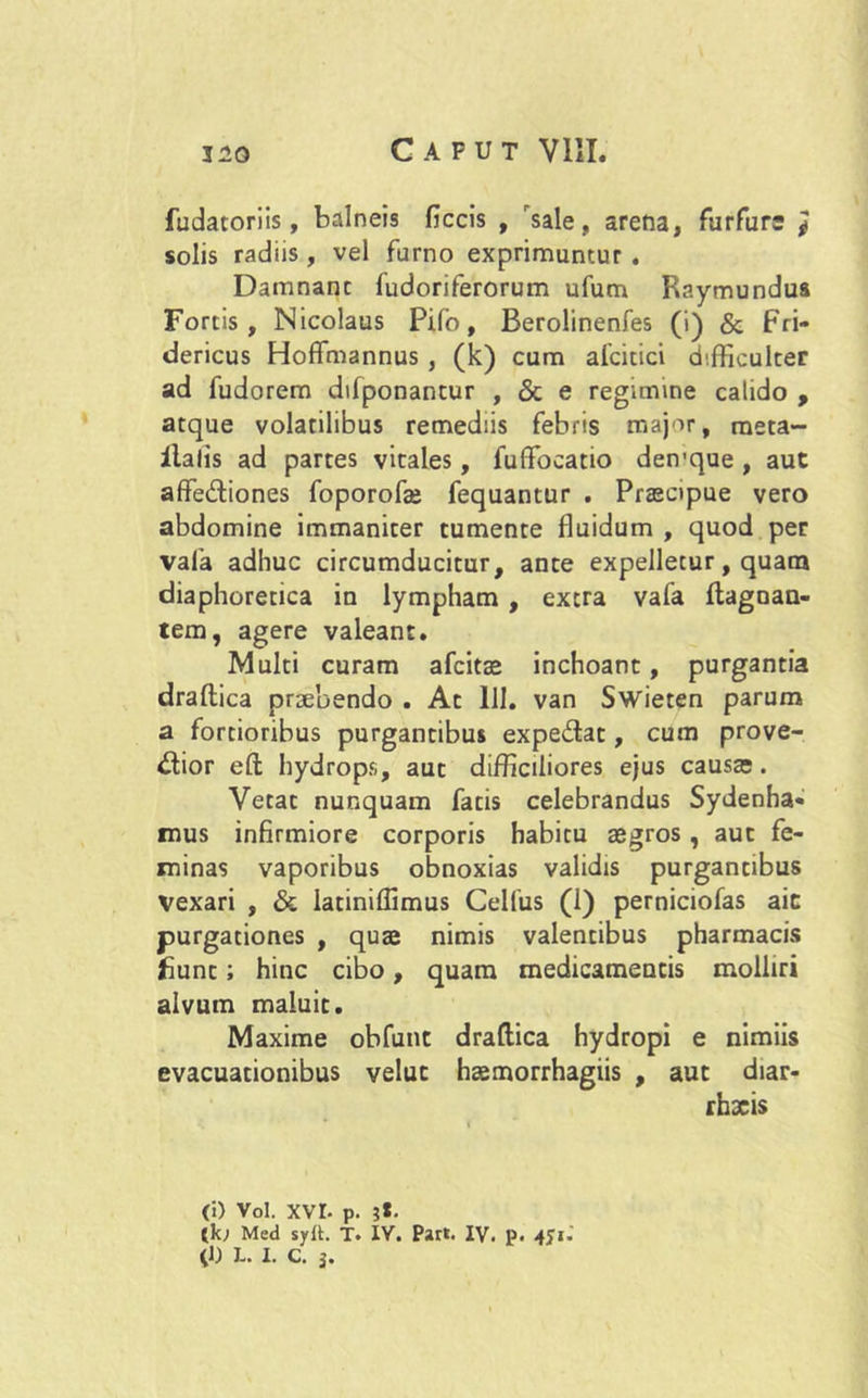 fudatoriis, balneis ficcis , sale, arena, furfure } solis radiis, vel furno exprimuntur . Damnant fudoriferorum ufum Raymundus Fortis, Nicolaus Pifo, Berolinenfes (i) & Fri* dericus Hoffmannus , (k) cum afcitici difficulter ad fudorem difponantur , & e regimine calido , atque volatilibus remediis febris major, meta- ilalis ad partes vitales, fuffocatio den’que , aut affediones foporofae fequantur . Praecipue vero abdomine immaniter tumente fluidum , quod per vafa adhuc circumducitur, ante expelletur, quam diaphoretica in lympham , extra vafa ftagnan- tem, agere valeant. Multi curam afcitae inchoant, purgantia draftica praebendo . At 111. van Swieten parum a fortioribus purgantibus expedat, cum prove- dior eft hydrops, aut difficiliores ejus causa;. Vetat nunquam fatis celebrandus Sydenha- mus infirmiore corporis habitu aegros , aut fe- minas vaporibus obnoxias validis purgantibus Vexari , & latiniffimus Cellus (1) pemiciofas aic purgationes , quae nimis valentibus pharmacis fiunt; hinc cibo, quam medicamentis molliri alvum maluit. Maxime obfunt draftica hydropi e nimiis evacuationibus veluc haemorrhagiis , aut diar- rhxis (i) Vol. xvr. p. 3t. {k; Med sylt. T. IV. Part. IV. p. 4J1. (1) J-. I. C. j.