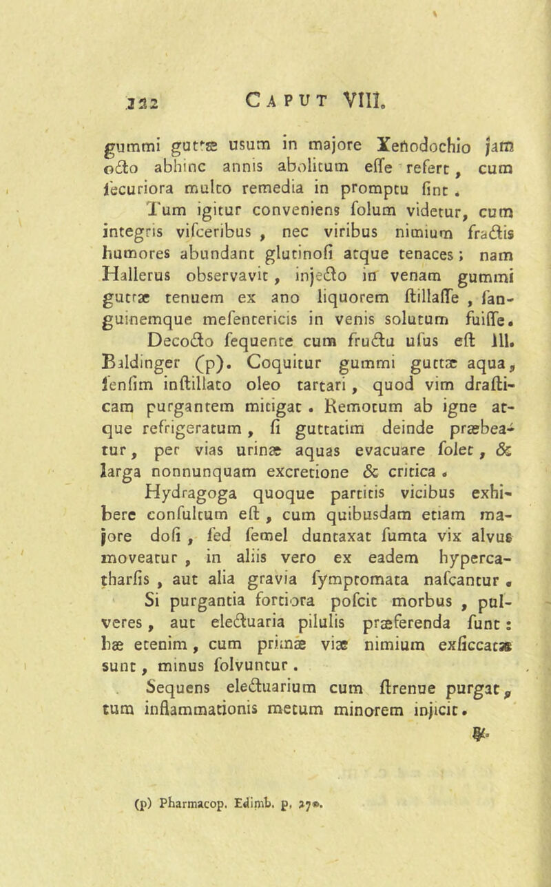 % gummi gure usum in majore Xertodochio jam odo abhinc annis abolitum efife refert, cum iecuriora multo remedia in promptu fint . Tum igitur conveniens folum videtur, cum integris vifceribus , nec viribus nimium fradis humores abundant glutinofi atque tenaces; nam Hallerus observavit , injedo in venam gummi gutrse tenuem ex ano liquorem ftillafte , fan- guinemque mefentericis in venis solutum fuifle. Decodo fequente cum frudu ufus eft 111. Bildinger (p). Coquitur gummi guctse aqua, Jenfim inftillato oleo tartari , quod vim drafti- cam purgantem mitigat . Remotum ab igne at- que refrigeratum , fi guttatim deinde praebea- tur , per vias urina aquas evacuare folet, & larga nonnunquam excretione Sc critica . Hydragoga quoque partitis vicibus exhi- bere confultum eft , cum quibusdam etiam ma- jore dofi , fed femel duntaxat fumta vix alvu6 moveatur , in aliis vero ex eadem hyperca- tharfis , aut alia gravia fympromata nafcantur . Si purgantia fortiora pofcit morbus , pul- veres , aut eleduaria pilulis prseferenda funt: hae etenim, cum primae viae nimium exficcac* sunt, minus folvuntur. Sequens eleduarium cum ftrenue purgat,, tum inflammationis metum minorem injicit. #• (p) Pharmacop. Edimb. p, »7».
