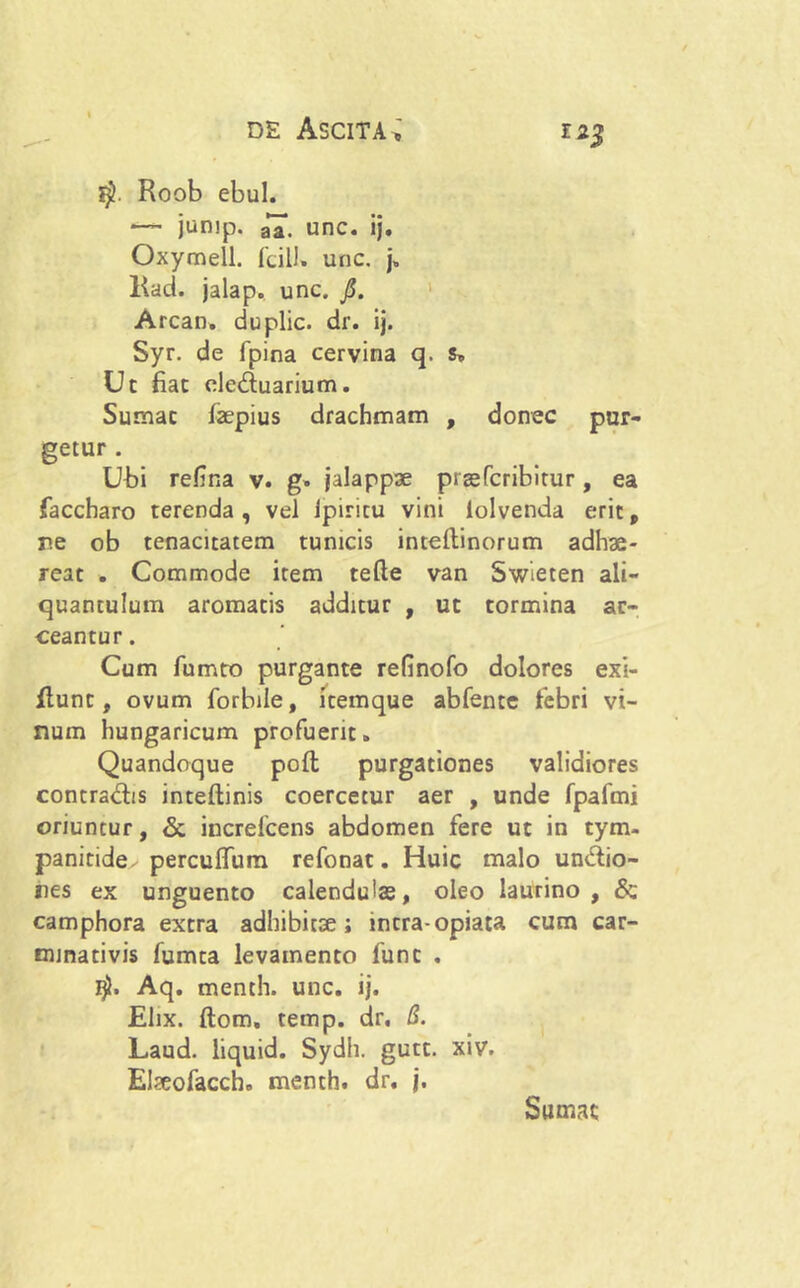 Roob ebul. junip. aX unc. ij. Oxymell. fcill. unc. j, Ead. jalap. unc. jS. Arcan. duplic. dr. ij. Syr. de fpina cervina q. s. Ut fiat cleduarium. Sumat faepius drachmam , donec pur- getur . Ubi refma v. g» jalappae praefcribitur, ea faccharo terenda, vel Ipiricu vini iolvenda erit, r.e ob tenacitatem tunicis inteftinorum adhae- reat . Commode item tefte van Swieten ali- quantulum aromatis additur , ut tormina ar- ceantur. Cum fumto purgante refinofo dolores exi- Eunt, ovum forbile, itemque abfente febri vi- num hungaricum profuerit. Quandoque poft; purgationes validiores contradis inteftinis coercetur aer , unde fpafmi oriuntur, & increlcens abdomen fere ut in tym- panitide perculfum refonat. Huic malo undio- res ex unguento calenduias, oleo laurino, & camphora extra adhibitae; intra-opiata cum car- minativis fumta levamento funt . Aq. menth. unc. ij. Elix, ftom, temp. dr, B. Laud. liquid. Sydh. gutt. xiv. Elseofacch. menth. dr. j. Sumat