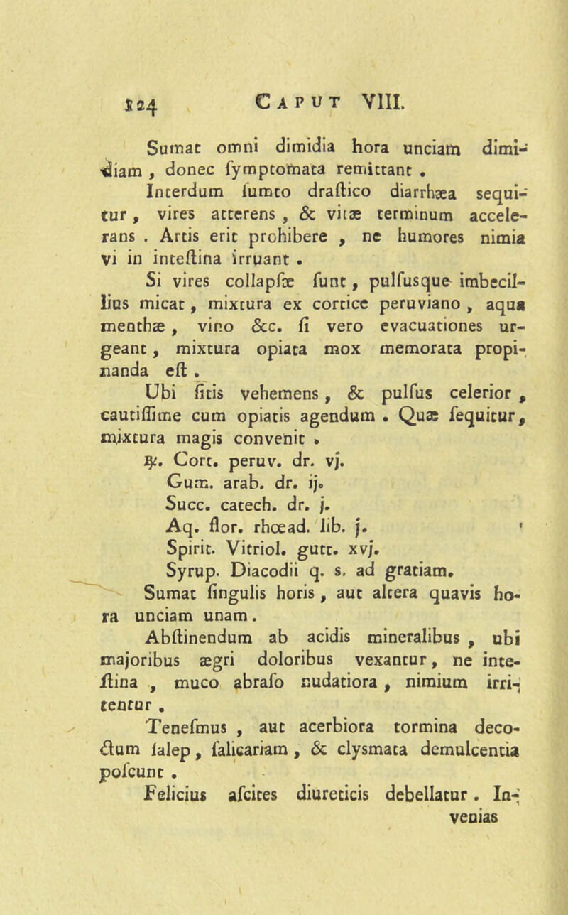 S24 Sumat omni dimidia hora unciam dimi- diam , donec fympcomata remittant . Interdum iumto draftico diarrhsea sequi- tur , vires atterens , & vitae terminum accele- rans . Artis erit prohibere , ne humores nimia vi in inteftina irruant . Si vires collapfte funt, pulfusque imbecil- lius micat, mixtura ex cortice peruviano , aqua menthae , vino &c. fi vero evacuationes ur- geant , mixtura opiata mox memorata propi- nanda eft . Ubi fatis vehemens, & pulfus celerior , cautiflime cum opiatis agendum . Qua; fequicur, mixtura magis convenit • fy. Cort. peruv. dr. vj. Gum. arab. dr. ij. Succ. catech. dr. j. Aq. flor, rhcead. lib. j. • Spirit. Vitriol. gutt. xvj. Syrup. Diacodii q. s. ad gratiam. Sumat fingulis horis, aut altera quavis ho- ra unciam unam. Abftinendum ab acidis mineralibus , ubi majoribus aegri doloribus vexantur, ne inte- flina , muco abralo nudatiora , nimium irri- tentur . Tenefmus , aut acerbiora tormina deco- rum ialep, lalicariam , & clysmata demulcentia pofcunt . Felicius afcices diureticis debellatur. In- venias