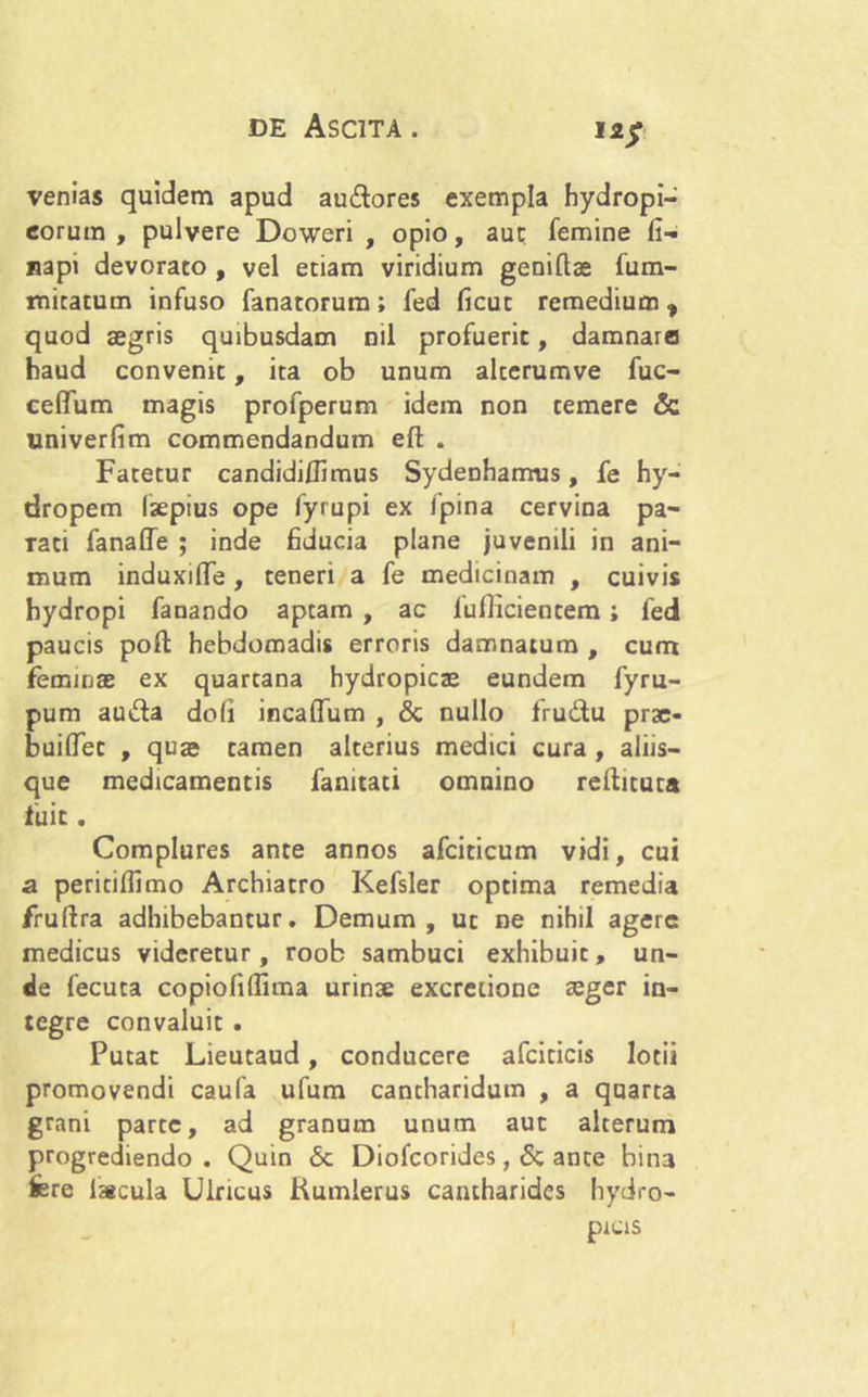 venias quidem apud audores exempla hydropi- corum , pulvere Doweri , opio, aut femine fi- napi devorato , vel etiam viridium geniftas fum- mitatum infuso fanatorum; fed ficut remedium* quod aegris quibusdam nil profuerit, damnaro haud convenit, ita ob unum alterumve fuc- ceffum magis profperum idem non temere & univerlim commendandum efl: . Fatetur candidiffimus Sydenhamus, fe hy- dropem laepius ope fyrupi ex fpina cervina pa- Tati fanaffe ; inde fiducia plane juvenili in ani- mum induxiflTe , teneri a fe medicinam , cuivis hydropi fanando aptam , ac lufficientem; fed paucis poft hebdomadis erroris damnatum , cum feminae ex quartana hydropicae eundem fyru- pum au&a doli incaffum , & nullo frudu prae* buiflet , quae tamen alterius medici cura , aliis- que medicamentis fanitati omnino rellituta fuit. Complures ante annos afciticum vidi, cui a periciflimo Archiatro Kefsler optima remedia fruftra adhibebantur. Demum, ut ne nihil agere medicus videretur, roob sambuci exhibuit, un- de fecuta copiofiflima urinae excretione aeger in- tegre convaluit . Putat Lieutaud, conducere afciticis lotii promovendi caufa ufum cantharidum , a quarta grani parte, ad granum unum aut alterum progrediendo. Quin <5c Diofcorides, & ance bina fere lacula Uiricus Kumlerus cantharides hydro- picis