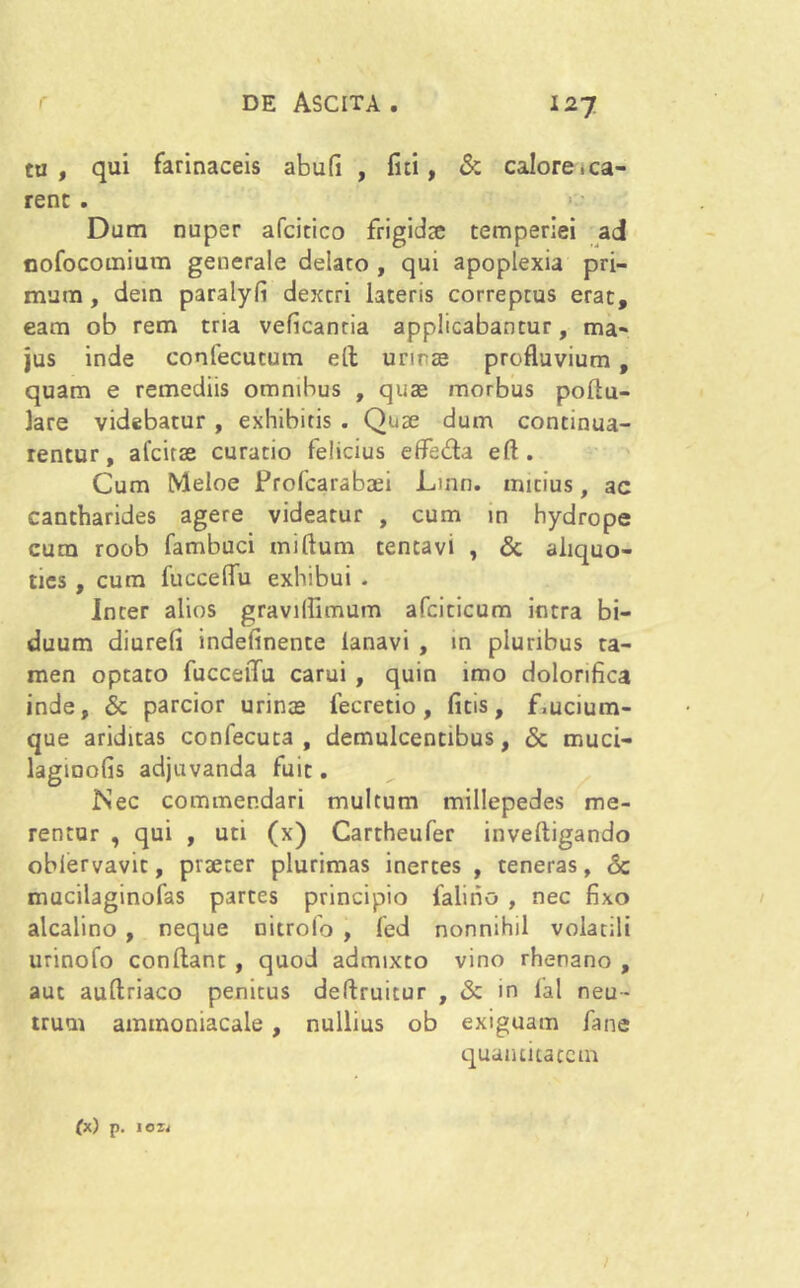 tu, qui farinaceis abu(i , lui , & calore .ca- rent . Dum nuper afcitico frigidae temperiei ad nofocomium generale delaro , qui apoplexia pri- mum , dein paralyli dextri lateris correptus erat, eam ob rem tria veficancia applicabantur, ma- jus inde confecucum efl urirse profluvium , quam e remediis omnibus , quae morbus poflu- lare videbatur , exhibitis . Quae dum continua- rentur, afcitae curatio felicius effetfla eft . Cum Meloe Prolcarabsei Linn. mitius, ac cantharides agere videatur , cum in hydrope cum roob fambuci miftum tencavi , & aliquo- ties , cum fucceflu exhibui . Inter alios graviflimum afciticum intra bi- duum diurefi indefinente lanavi , in pluribus ta- men optato fucceflu carui , quin imo dolorifica inde, & parcior urince fecretio, litis, f,ucium- que ariditas confecuta , demulcentibus, & muci- lagmofis adjuvanda fuit. Nec commendari multum millepedes me- rentur , qui , uti (x) Cartheufer inveltigando oblervavic, piserer plurimas inerres , teneras, &c mucilaginofas parces principio falirio , nec fixo alcalino , neque nitrofo , fed nonnihil volatili urinofo conflant , quod admixto vino rhenano , aut auflriaco penitus deftruitur , & in lal neu- trum ammoniacale , nullius ob exiguam fane quantitatem