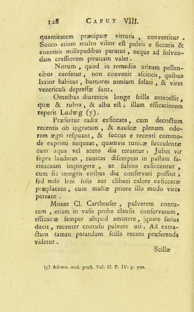 quantitatem praecipuae virtutis # convertitur a Succo etiam multo vilior eft pulvis e ficcatis & contritis millepedibus paratus , neque ad folven- dam cralliorem pituitam valet. Nitrum , quod in remediis urinam pellen- tibus cenfetur, non convenit afciticis, quibus laxior habitus , humores nimium foluti , & vires ventriculi depreffae funt. Omnibus diureticis longe fcilla antecellit, quae & rubra , & alba eft; illam efficaciorem reperit Ludwg (y). Praefertur radix exliccata, cum decodum recentis ob ingratum , & naufese plenum odo- rem aegri refpuant, & fuccus e recenti commo- de exprimi nequeat, quamvis tunicas fucculentse cum aqua vel aceto diu terantur. Jubet vir fupra laudatus , tunicas difcerptas in partam fa- rinaceam impingere , ut 1'ubito exficcentur , cum fic integris viribus diu confervari pollint ; fed mihi leni lolis Aut clibani calore exficcatae prasplacent, cum multa; priore illo modo vires pereant . Monet Cl- Cartheufer , pulverem contu- sum , etiam in vafis probe claufis confervatum, efficaciae fernper aliquid amittere, quare fatius ducit, recenter contufo pulvere uti. Ad extra- dum tamen parandum fcilla recens praeferenda videtur . Scillae