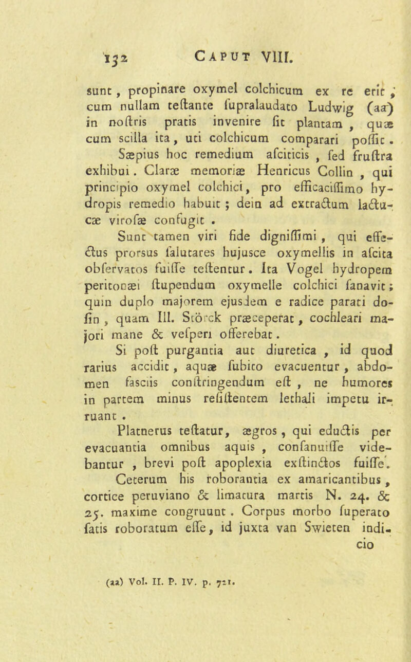 1 132 sunt , propinare oxymel colchicura ex re erir cum nullam reflante lupralaudaco Ludwig (aa) in noflris pratis invenire fit plantam , qu-je cum scilla ita, uti colchicum comparari poffic . Saepius hoc remedium afciticis , fed fruflra exhibui. Clarae memoriae Henricus Collin , qui principio oxymel colchici, pro efficaciffimo hy- dropis remedio habuit ; deia ad extradlum laftu- cae virofae confugit . Sunt tamen viri fide digniffimi , qui effe- rius prorsus lalutares hujusce oxymellis in afcita obfervacos fuiffe teflentur. Ita Vogei hydropem peritonaei flupendum oxymelle colchici fanavit; quin duplo majorem ejusdem e radice parati do- fin , quam III. Storck praeceperat, cochleari ma- jori mane & vefpen offerebat. Si pofl purgantia aut diuretica , id quod rarius accidit, aquae fubito evacuentur , abdo- men fasciis conilringendum efl , ne humores in partem minus refiflentem lethali impetu ir- ruant . Platnerus teflatur, aegros, qui edudlis per evacuantia omnibus aquis , confanuiffe vide- bantur , brevi pofl apoplexia exflinftos fuiffe. Ceterum his roborantia ex amaricantibus, cortice peruviano & limacura martis N. 24. <5c 25. maxime congruunt . Corpus morbo fuperato fatis roboratum effe, id juxta van Swieten indi- cio