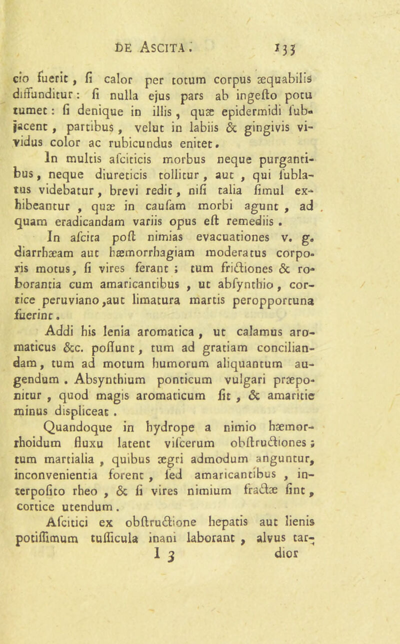 *3J cio fuerit , fi calor per totum corpus aequabilis diffunditur: fi nulla ejus pars ab ingefto potu tumet: fi denique in illis , qucC epidermidi iub» jacent , partibus, velut in labiis & gingivis vi- vidus color ac rubicundus enitet. In multis afciticis morbus neque purganti- bus , neque diureticis tollitur , aut , qui 1'ubla- tus videbatur, brevi redit, nifi talia fimul ex- hibeantur , qute in caufam morbi agunt , ad quam eradicandam variis opus eft remediis . In alcita pofl; nimias evacuationes v. g. diarrhseam aut haemorrhagiam moderatus corpo- ris motus, fi vires ferant ; tum fri&iones & ro- borantia cum amaricantibus , ut abfynthio, cor- tice peruviano ,aut limatura martis peropportuna fuerint. Addi his lenia aromatica , ut calamus aro- maticus &c. poflunt, tum ad gratiam concilian- dam, tum ad motum humorum aliquantum au- gendum . Absynthium ponticum vulgari praepo- nitur , quod magis aromaticum fit , & amaritie minus displiceat . Quandoque in hydrope a nimio hsemor- rhoidum fluxu latent vifcerum obflrudtones ; tum martialia , quibus oegri admodum anguntur, inconvenientia forent , fed amaricantibus , in- terpofito rheo , & li vires nimium fra£tae fint , cortice utendum. Afcitici ex obftru&ione hepatis aut lienis potiflimum tulficula inani laborant , alvus tar-
