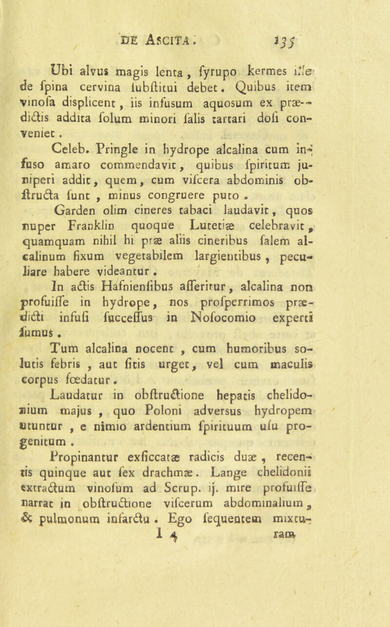 >35 Ubi alvus magis lenta , fyrupo kermes ille de fpina cervina iubftitui debet. Quibus item vmofa displicent, iis infusum aquosum ex prse-- didtis addita folum minori falis tartari doli con- Veniec . Celeb. Pringle in hydrope alcalina cum in-» fuso amaro commendavit, quibus fpiritum ju- niperi addit, quem, cum vifcera abdominis ob- ftru&a funt , minus congruere puto . Garden olim cineres tabaci laudavit, quos nuper Franklin quoque Lutetiae celebravit, quamquam nihil hi prae aliis cineribus falem al- calinum fixum vegetabilem largientibus , pecu- liare habere videantur . In adtis Hafnienlibus alferirur, alcalina non profuifle in hydrope, nos profperrimos prse- did:i infufi fuccelfu3 in Nofocomio experti fumus. Tum alcalina nocent , cum humoribus so- lutis febris , aut fitis urget, vel cum maculis corpus foedatur. Laudatur in obflru&ione hepatis chelido- nium majus , quo Poloni adversus hydropem Utuntur , e nimio ardentium fpirituum ulu pro- genitum . Propinantur exficcatae radicis duae , recen- tis quinque aut fex drachmae. Lange chelidonii «xtra&um vinofum ad Scrup. ij. mire profuilfe narrat in obftrudtione vifcerum abdominalium „ & pulmonum infar&u . Ego fequentem mixcu-