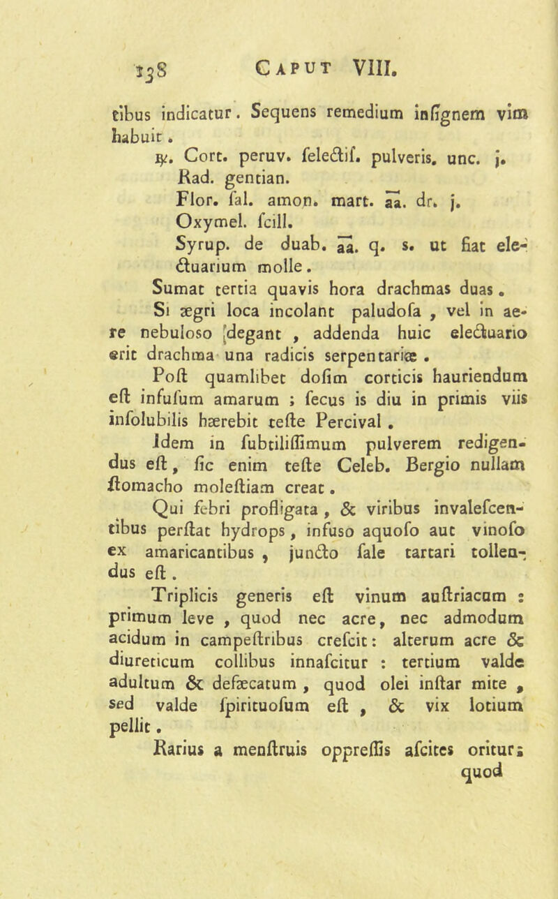 tibus indicatur. Sequens remedium infignem vim habuit . y. Cort. peruv. fele&if. pulveris, unc. j. Kad. gentian. Flor. fal. amon* mart. aa. dr. j. Oxymel. fcill. Syrup. de duab. q. s. ut fiat ele- duanum molle. Sumat tertia quavis hora drachmas duas. Si aegri loca incolant paludofa , vel in ae- re nebuloso [degant , addenda huic eleduario erit drachma una radicis serpentariee . Poft quamlibet dofim corticis hauriendum eft infufum amarum ; fecus is diu in primis viis infolubilis haerebit tefte Percival . idem in fubtiliflimum pulverem redigen- dus eft, fic enim tefte Celeb. Bergio nullam Homacho moleftiam creat. Qui febri profligata , & viribus invalefcen- tibus perflat hydrops, infuso aquofo aut vinofo ex amaricantibus , jundo fale tartari tollen- dus eft . Triplicis generis eft vinum auftriacum : primum leve , quod nec acre, nec admodum acidum in campeftribus crefcit: alterum acre & diureticum collibus innafcitur : tertium valde adultum & defaecatum , quod olei inftar mite , sed valde fpirituofum eft , & vix lotium pellit. Karius a menftruis opprelfis afcites oritur;