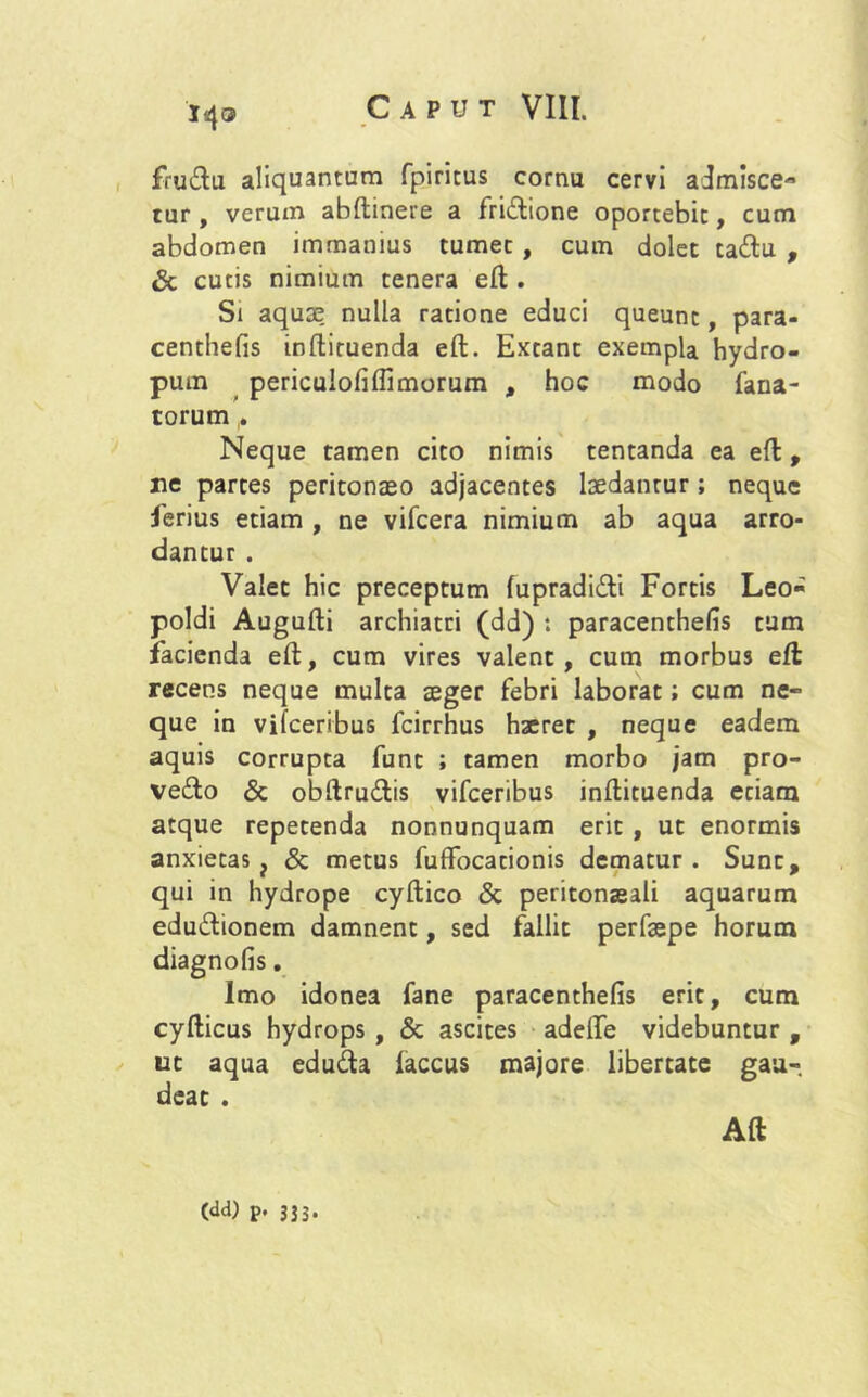 fru&u aliquantum fpiritus cornu cervi admisce- tur , verum abftinere a fri&ione oportebit, cum abdomen immanius tumet , cum dolet ta<ftu , & cutis nimium tenera eft; . Si aquae nulla ratione educi queunt, para- centhefis inftiruenda eft. Extant exempla hydro- pum periculofifli morum , hoc modo fana- torum Neque tamen cito nimis tentanda ea eft, ne partes peritonaeo adjacentes laedantur; neque ferius etiam , ne vifcera nimium ab aqua arro- dantur . Valet hic preceptum fupradi&i Fortis Leo- poldi Augufti archiatri (dd) : paracenthefis tum facienda eft, cum vires valent, cum morbus eft recens neque multa aeger febri laborat; cum ne« que in vilceribus fcirrhus haeret , neque eadem aquis corrupta funt ; tamen morbo jam pro- vetfto & obftru&is vifceribus inftituenda eciarn atque repetenda nonnunquam erit , ut enormis anxietas ? & metus fuffocationis dematur. Sunt, qui in hydrope cyftico & peritonaeali aquarum edu&ionem damnent, sed fallit perfaepe horum diagnofis. Imo idonea fane paracenthefis erit, cum cyfticus hydrops , & ascites adelfe videbuntur , ut aqua edrnfta laccus majore libertate gau- deat . Aft (dd) p. 333.