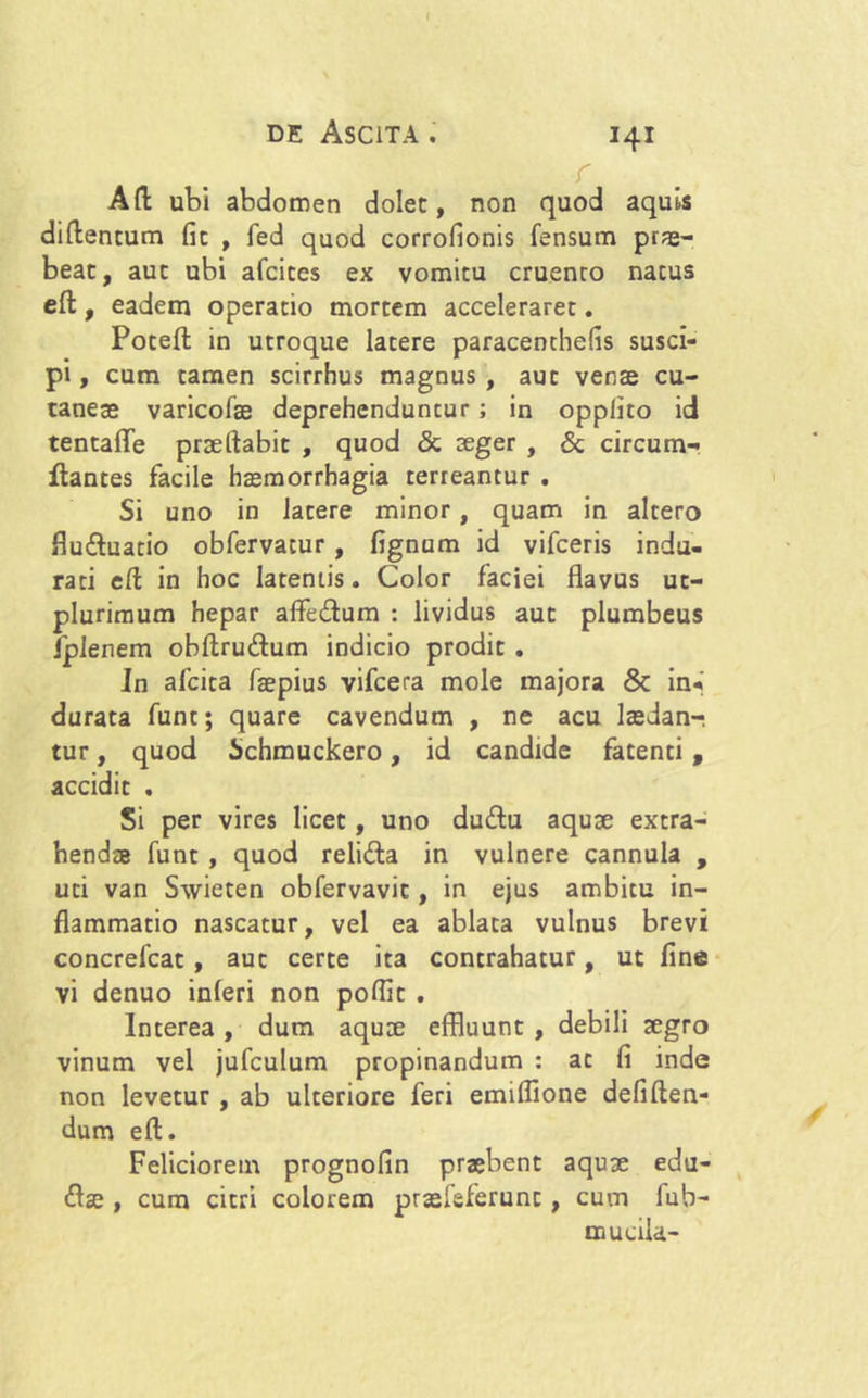 r Afl: ubi abdomen dolet, non quod aquis diflentum fit , fed quod corrofionis fensum prae- beac, auc ubi afcices ex vomitu cruenro natus eft, eadem operatio mortem acceleraret. Poteft in utroque latere paracenthefis susci- pi , cum tamen scirrhus magnus , aut venae cu- taneae varicofae deprehenduntur ; in opplito id tentafle prsellabit , quod & aeger , & circum- flantes facile haemorrhagia terreantur . Si uno in latere minor, quam in altero flu&uatio obfervatur , fignum id vifceris indu- rati ell in hoc latentis. Color faciei flavus uc- plurimum hepar affe&um : lividus auc plumbeus Ipienem obftru&um indicio prodit . Jn afcita faepius vifcera mole majora & in* durata funt; quare cavendum , ne acu laedanr tur, quod Schmuckero, id candide fatenti, accidit . Si per vires licet, uno dudlu aquae extra- hendae funt , quod reliita in vulnere cannula , uti van Swieten obfervavit, in ejus ambitu in- flammatio nascatur, vel ea ablata vulnus brevi concrefcat , auc certe ita contrahatur, ut fine vi denuo inferi non poflic . Interea , dum aquae effluunt , debili aegro vinum vel jufculum propinandum : ac fi inde non levetur , ab ulteriore feri emifflone defiften- dum eft. Feliciorem prognofin praebent aquae edu- <flse , cum citri colorem prasfsferunt , cum fub- mucila-