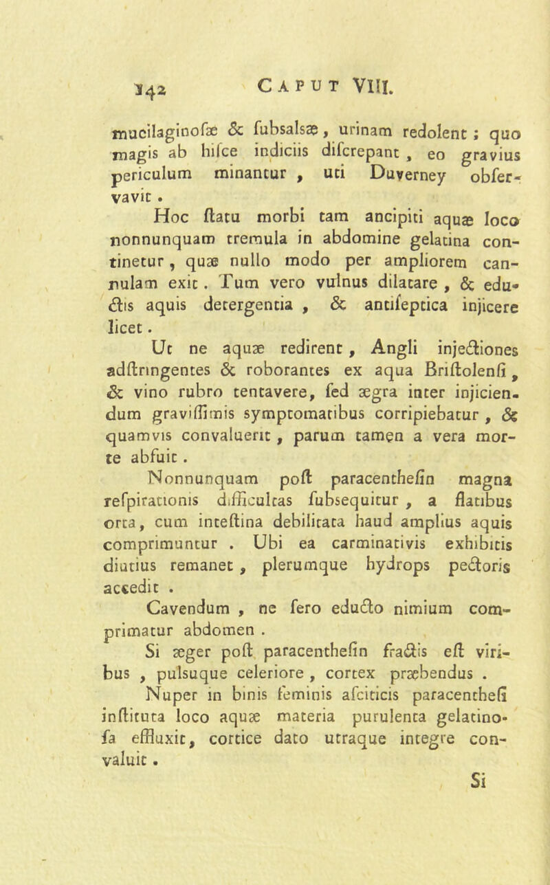 mucilaginofae & fubsalsae, urinam redolent ; quo xnagis ab hilce indiciis dilcrepant , eo gravius periculum minantur , uti Duyerney obfer- vavit . Hoc flatu morbi tam ancipiti aqu$ loco nonnunquam tremula in abdomine gelatina con- tinetur , quae nullo modo per ampliorem can- nulam exit. Tum vero vulnus dilatare, & edu- ctis aquis detergentia , & antifeptica injicere licet. Ue ne aquae redirent , Angli injediones adllnngentes & roborantes ex aqua Briftolenfi, & vino rubro tentavere, fed aegra inter injicien- dum gravifflmis symptomatibus corripiebatur , & quamvis convaluerit , parum tamen a vera mor- te abfuit . Nonnunquam poft paracenthefin magna refpirationis difficultas fubsequitur , a flatibus orta, cum inteftina debilitata haud amplius aquis comprimuntur . Ubi ea carminativis exhibitis diutius remanet , plerumque hydrops pedoris accedit . Cavendum , ne fero edudo nimium com- primatur abdomen . Si seger poli: paracenthefin fradis efl viri- bus , pulsuque celeriore , cortex praebendus . Nuper in binis feminis afciticis paracentbefi inflituta loco aquae materia purulenta gelatino* fa effluxit, cortice dato utraque integre con- valuit . Si