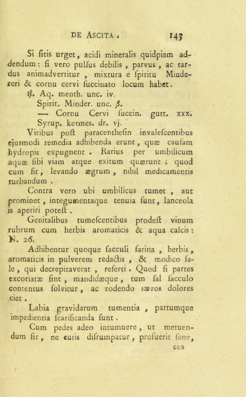 *A3 Si ficis urget, acidi mineralis quidpiam ad- dendum : fi vero pulfus debilis , parvus , ac tar- dus animadvertitur , mixtura e fpiritu Minde- reri & cornu cervi fuccinato locum habet. Aq. menth. unc. iv. Spirir. Minder. unc. jS. — Cornu Cervi fuccin. gutt. xxx. Syrup. kermes. dr. vj. Viribus poft paracenthelin invalefcentibus ejusmodi remedia adhibenda erunt, quas caulam hydropis expugnent . Karius per umbilicum aquae libi viam atque exitum quaerunt ; quod cum fit, levando aegrum , nihil medicamentis turbandum . Contra vero ubi umbilicus tumet , aut prominet, integumentaque tenuia funt, lanceola is aperiri potefl: . Genitalibus tumefcentibus prodeft vinum rubrum cum herbis aromaticis & aqua calcis: K. 26. Adhibentur quoque facculi farina , herbis, aromaticis in pulverem reda&is , & modico fa- le , qui decrepitaverat , referti . Quod fi partes excoriatae fint , mandidaeque, tum fal facculo contentus folvicur, ac rodendo saevos dolores ciet . Labia gravidarum tumentia , partumque impedientia fcarificanda funt . Cum pedes adeo intumuere, ut metuen- dum fit, ne cutis difrumpatur, profuerit fsne, eos