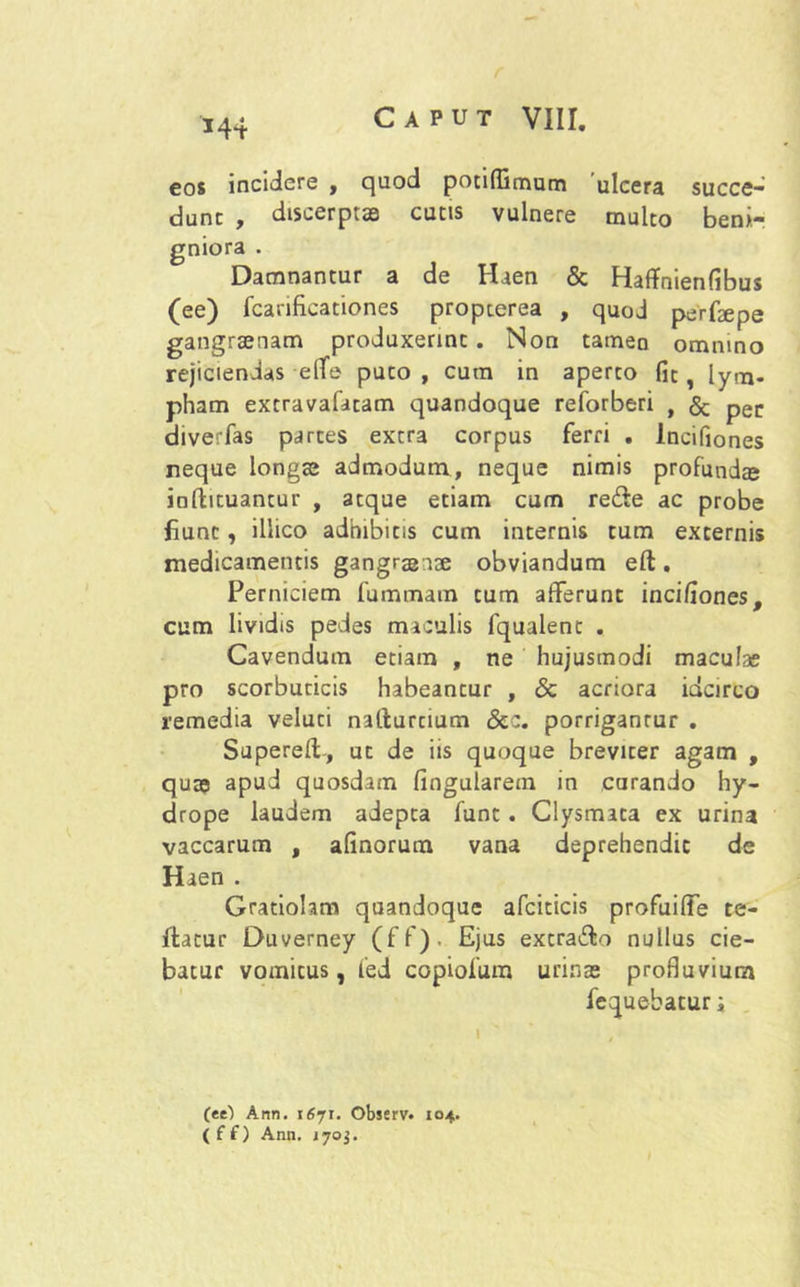 eos incidere , quod potiflimum ulcera succe- dunt , discerptas cutis vulnere multo beni- gniora . Damnantur a de Haen & Haffnienfibus (ee) fcarificationes propterea , quod perfaepe gangraenam produxerint. Non tamen omnino rejiciendas effe puto, cum in aperto fit, lym- pham extravafatam quandoque reforberi , & pec diverfas partes extra corpus ferri . Incifiones neque longas admodum, neque nimis profundte infbtuancur , atque etiam cum re&e ac probe fiunt, illico adhibitis cum internis tum excernis medicamentis gangraenae obviandum eft. Perniciem fummam cum afferunt incifiones, cum lividis pedes maculis fqualent . Cavendum etiam , ne hujusmodi maculae pro scorbuticis habeantur , & acriora idcirco remedia veluci natlurcium &c. porrigantur . Supereff-, ut de iis quoque breviter agam , quae apud quosdam lingularem in curando hy- drope laudem adepta funt . Clysmata ex urina vaccarum , afinorum vana deprehendit de Haen . Gratiohm quandoque afciticis profuiffe te- ftacur Duverney (ff)- Ejus excra&o nullus cie- batur vomicus, led copiofum urinae profluvium fequebatur i (ee) Ann. 1671. Observ. 104. ( f f) Ann. 1703.