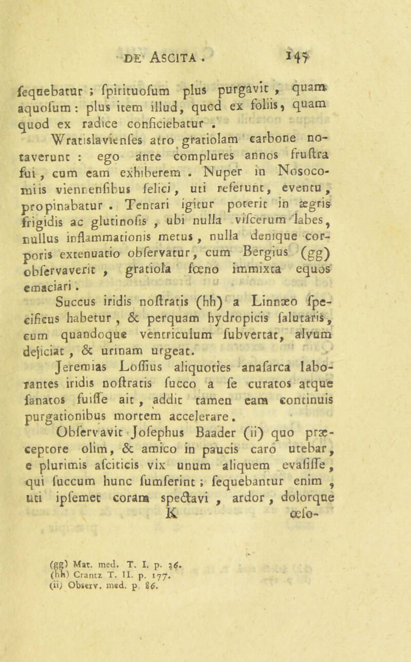feqnebatur ; fpirituofum plus purgavit , quam- aquofum : plus item illud, qucd ex foliis, quam quod ex radice conficiebatur . Wratislavienfes atro gratiolam carbone no- taverunt : ego ante complures annos fruflra fui , cum eam exhiberem . Nuper in Nosoco- miis viennenfibus felici, uti referunt, eventu, propinabatur . Tentari igitur poterit in tegris frigidis ac glutinofis , ubi nulla vifcerum 'labes, nullus inflammationis metus , nulla denique cor- poris extenuatio obfervatur, cum Bergius (gg) obfervaverit , gratiola fceno immixta equos emaciari . Succus iridis noflratis (hh) a Linnaeo fpe- cificus habetur, & perquam hydropicis falutaris, eum quandoque ventriculum fubvertac, alvum dejiciat , & urinam urgeat. Jeremias Loffius aliquoties anafarca labo- rantes iridis noflratis fucco a fe curatos atque fanatos fuifle ait , addit tamen eara continuis purgationibus mortem accelerare. Obfervavit Jofephus Baader (ii) quo prae- ceptore olim, & amico in paucis caro utebar, e plurimis afciticis vix unum aliquem evafifle, qui fuccum hunc fumferint ; fequebantur enim , uti ipfemec corara spedavi , ardor, dolorque K oelo- (gg) Mat. med. T. I. p. 16. (hn) Crancz T. II. p. 177. (ii; Observ. med. p 8<>.
