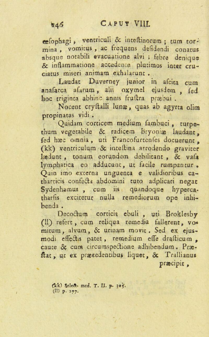 cefophagi, ventriculi <3c inteftinorum ; tum tor-' mina , vomitus , ac frequens dsfidendi conatus absque notabili evacuatione alvi ; febre denique & inflammatione acceden;.e plurimos inter cru- ciatus miseri animam exhalarunt . Laudat Duverney junior in afcita cum anafarca afarum, alii oxymel ejusdem , fed hoc triginta abhinc annis fruflra praebui . Nocent cryftalli luna?, quas ab agyrta oiim propinatas vidi . Quidam corticem medium fambuci , turpe- thum vegetabile & radicem bryoniae laudant, fed haec omnia , uti Francofurtenfes docuerunt , (kk) ventriculum <Sc inceftina arrodendo graviter laedunt , tonum eorundum debilitant , & vafa lymphatica eo adducunt, ut facile rumpantur . Quin imo externa unguenta e validioribus ca- tharticis confedta abdomini tuto adplicari negat Sydenhamus , cum iis quandoque hyperca- tharfis excitetur nulla remediorum ope inhi- benda . Deco&um corticis ebuli , uti Broklesby (II) refert, cum reliqua remedia fallerent, vo* micum, alvum, & urinam movit. Sed ex ejus- modi effedis patet, remedium eflTe drafticum , cauce 8c cum circumspectione adhibendum. Prae- flat, uc ex praecedentibus liquet, & Trallianus praecipit, (kk) Seleft. meck T. II. p. 30J. (1!) p. 177.