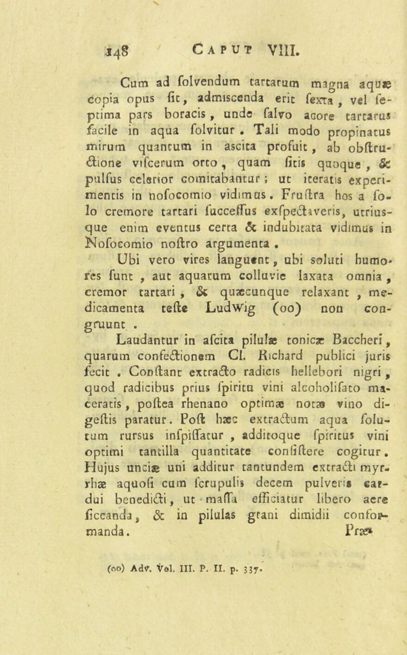 J4g Caput VIII. Cum ad folvendum tartarum magna aquas copia opiis fit, admiscenda erit fexra , vel fe- ptima pars boracis , unde falvo aGore tarcarus facile in aqua folvitur . Tali modo propinatus mirum quantum in ascita profuit, ab obftru- dione vifcerum orto, quam ficis quoque , & pulfus celerior cornicabantur; ut iceratis experi- mentis in nofocomio vidimus. Fruflra hos a fo- 1 o cremore tartari fucceffus exfpediveris, utrius- que enim eventus certa & indubitata vidimus in Nofocomio noftro argumenta . Ubi vero vires languent, ubi soluti humo* res funt , aut aquarum colluvie laxata omnia , cremor tartari , & qusecunque relaxant , me- dicamenta tefte Ludwig (oo) non con- gruunt . Laudantur in afeita pilulae tonieje Baccheri, quarum confedionem Cl. Kichard publici juris fecit . Condant extrado radicis hellebori nigri , quod radicibus prius fpirita vini alcoholifato ma- ceratis , poftea rhenano optimas notas vino di- gedis paratur. Pod hscc extradum aqua folu- tum rursus infpiffatur , additoque fpiritus vini optimi tantilla quantitate confidere cogitur. Hujus unci® uni additur tantundem extradi myr- rhse aquofi cum fcrupulis decem pulveri» car- dui benedidi, ut mada efficiatur libero aere ficcanda, & in pilulas grani dimidii confop- manda. Prre* (oo) Ad\r. Vol. III. P. II. p. 3jy.