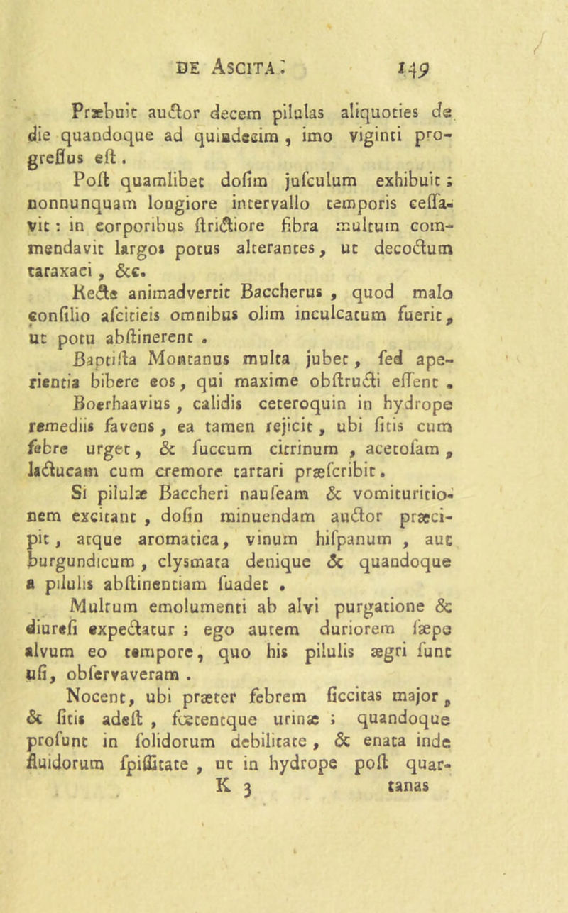 Praebuit audior decem pilulas aliquoties de die quandoque ad quiadeeim , imo viginti pro- greflus eft. Poli quamlibet dofim jufculum exhibuit; nonnunquam loDgiore intervallo temporis eeffia- vit: in eorporibus (Iriniore fibra multum com- mendavit largo* potus alterantes, ut decodlutn taraxaci, &c. Kedls animadvertit Baccherus , quod malo confilio afcitieis omnibus olim inculcatum fuerit. • * ut potu abftinerenc . Baptilla Montanus multa jubet, fed ape- rientia bibere eos, qui maxime obflrudli effient , Boerhaavius , calidis ceteroquin in hydrope remediis favens, ea tamen rejicit, ubi fitis cum febre urget, & fuccum citrinum , acetofam, la&ucam cum cremore tartari prsefcribit. Si pilulx Baccheri naufeam & vomituritio- nem excitant , dofin minuendam audior praeci- pit, aeque aromatica, vinum hifpanum , auc jburgundicum , clysmara denique <5c quandoque a pilulis abflinentiam fuadet . Multum emolumenti ab alvi purgatione & diurefi expediatur ; ego autem duriorem faepe alvum eo tempore, quo his pilulis aegri fune ufi, obfervaveram . Nocent, ubi praeter febrem ficcitas major, & fici» adell , fcetentque urinae ; quandoque profunc in folidorum debilitate , & enata inde fluidorum fpiflitate , ut in hydrope poli quar-