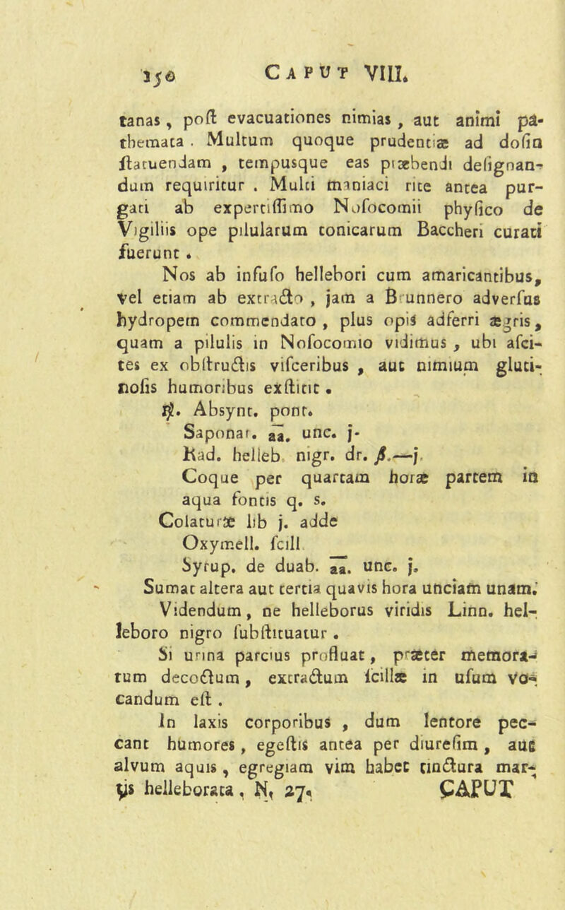 556 tanas, pofl: evacuationes nimias, aut animi pa- themata . Multum quoque prudenti® ad dolia Jftatuendam , tempusque eas pixbendi delignan- dum requiritur . Mulci maniaci rite antea pur- gati ab experciflimo Nofocomii phy fico de Vigiliis ope pilularum conicarum Bacchen curati fuerunt . Nos ab infufo hellebori cum amaricantibus. Vel etiam ab extn&o , jam a B unnero adverfus hydropem commendaro, plus opii adferri ajrris, quam a pilulis in Nofocomio vidimus , ubi afci- tes ex obltru&is vifceribus , auc nimium gluci- Xiolis humoribus exfticit • Absynt. ponr. Saponar. unc. j- had. helieb nigr. dr. Jf.—j. Coque per quartam horae partem ia aqua fontis q. s. Colatu 1 se hb j. adde Oxymell. fcill Syrup. de duab. unc. j. Sumat altera aut cercia quavis hora unciam unam. Videndum, ne helleborus viridis Linn. hel- leboro nigro fubfticuatur. Si unna parcms profluat, praeter memora-» tum decoftum, excradutn icills in ufum Vo-. candum elt . In laxis corporibus , dum lentore pec- cant humores, egeftis antea per diurefim , auc alvum aquis, egregiam vim habet cia&ura mar- ys helleborsca, N, 27« CAPUX