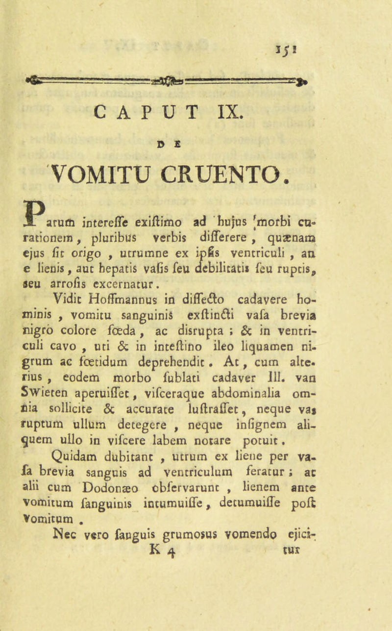 15! •fe’arflPCifeiu ' CAPUT IX. D E VOMITU CRUENTO. 3Paruffl intereffe exiftimo ad hujus [morbi cu- rationem , pluribus verbis differere , qusenana ejus fit origo , ucrumne ex ipfis ventriculi , an e lienis, aut hepatis vafis feu debilitati* (eu ruptis, seu arrofis excernatur. Vidic Hoffmannus in difle&o cadavere ho- minis , vomitu sanguinis exftindti vafa brevia nigro colore foeda , ac disrupta ; & in ventri- culi cavo , uti & in inteflino ileo liquamen ni- grum ac foetidum deprehendit. At, cum alte- rius , eodem morbo fublati cadaver 111. van Swieten aperuiffet, vifceraque abdominalia om- nia sollicite & accurate luflraffet, neque va* ruptum ullum detegere , neque infignem ali- quem ullo in vifcere labem notare potuit. Quidam dubitant , utrum ex liene per va- fa brevia sanguis ad ventriculum feratur; ac alii cum Dodonaeo cbfervarunt , lienem ante vomitum fanguinis intumuiffe, detumuiffe poft Vomitum . Nec vero fauguis grumosus vomendo ejici-