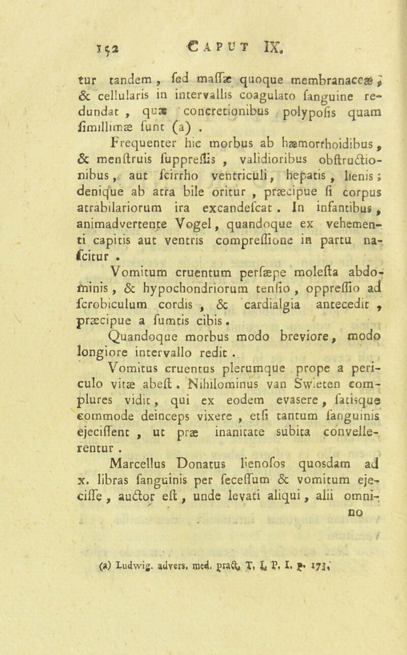 t 52 tur tandem , fed maflae quoque membranaceas 9 & cellularis in intervallis coagulato fanguine re- dundat , quae concretionibus polypofis quam fimilhmae funt (a) . Frequenter hic morbus ab hamorrhoidibus, & menltruis fupprefiis , validioribus obftru&io- nibus, aut fcirrho ventriculi, hepatis, lienis; denique ab atra bile oritur , praecipue fi corpus atrabilariorum ira excandelcat . In infantibus t animadvertente Vogel, quandoque ex vehemen- ti capitis aut ventris comprelfione in partu na- fcitur . Vomitum cruentum perfaepe molefta abdo- minis , & hypochondriorum tenfio , opprelfio ad fcrobiculum cordis , & cardialgia antecedit , praecipue a fumtis cibis. Quandoque morbus modo breviore, modo longiore intervallo redit . Vomitus cruentus plerumque prope a peri- culo vitae abell. Nihilominus van Swieten com- plures vidit, qui ex eodem evasere, facisque eommode deinceps vixere , etfi tantum fanguinis ejeciflent , ut prae inanitate subita convelle- rentur . Marcellus Donatus lienofos quosdam ad x. libras fanguinis per feceffum & vomitum eje- cifie , au&or efi;, unde levati aliqui, alii omni- no / (a) Ludwig. aUyers. med. fraft, T, h P< I. ?• i73<