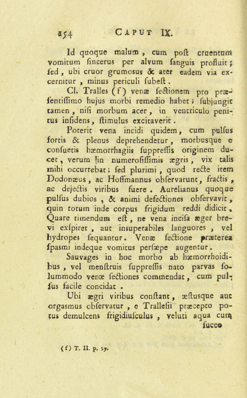 Id quoque malum , cum poft craentom Vomitum fincerus per alvum fanguis profluit; fed , ubi eruor grumosus <5c ater eadem via ex- cernitur , minus periculi fubeft. Cl. Tralles (f) vena; fe&ionem pro pra;- fentiflimo hujus morbi remedio habet; fubjungic tamen , nili morbum acer , in ventriculo peni- tus infidens, (limulus excitaverit. Poterit vena incidi quidem, cum pulfus fortis & plenus deprehendetur, morbusque e confuetis haemorrhagiis fuppreflis originem du- cet , verum *in numerofiflimis xgris, vix talis mihi occurrebat; fed plurimi, quod re&e item Dodonasus , ac Hoffmannus obfervarunt, fradis , ac dejedis viribus fuere . Aurelianus quoque pulfus dubios , (5c animi defe&iones obfervavit , quin totum inde corpus frigidum reddi didicit • Quare timendum e(l, ne vena incifa aeger bre- vi exlpiret , aut insuperabiles languores , vel hydropes fequantur. Vena; fedione praeterea fpasmi indeque vomitus perfaepe augentur. Sauvages in hoc morbo ab haemorrhoidi- bus , vel raenftruis fuppreflis nato parvas fo- lummodo venae fediones commendat, cum pub; ius facile concidat . Ubi aegri viribus conflant, aeflusque auc orgasmus cbfervatur , e Trallefii praecepto po- tus demulcens frigidiufculus , veluti aqua cun» iucco