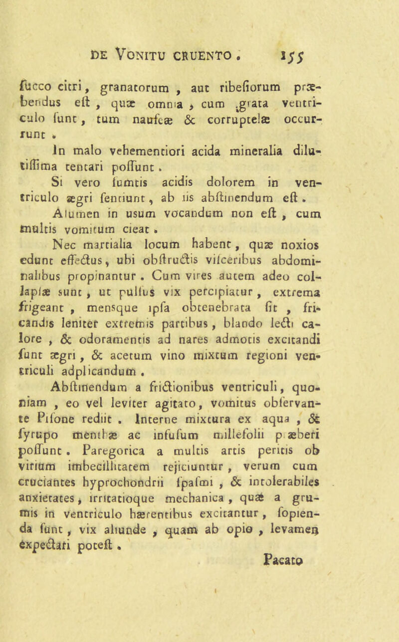 fucco citri, granatorum , aut ribefiorum prte- bendus eft , quae omnia > cum jgrata ventri- culo funt, tum naufca? <3c corruptelae occur- runt . in malo vehemenciori acida mineralia dilu- tiHima tentari poliunt. Si vero iumtis acidis dolorem in ven- triculo aegri fentiunt, ab iis abltmendum eft . Alumen in usum vocandum non eft , cum inultis voraitum cieat » Nec martialia locum habent, quae noxios edunt effedus, ubi obllrudis viiceribus abdomi- nalibus propinantur . Cum vires autem adeo col- Japiae sunt , ut pullus vix percipiatur, extrema frigeant , mensque lpfa obtenebrata fit , fri- candis leniter extremis partibus, blando ledi ca- lore , & odoramentis ad nares admotis excitandi funt aegri, & acetum vino mixtum regioni ven- triculi adplicandum . Abftinendura a fridionibus ventriculi, quo- niam , eo vel leviter agitato, vomitus oblervan- te Pilone rediit . Interne mixtura ex aqua , 8t fyrupo menti se ac infufum millefolii p agberi poliunt . Paregorica a multis artis peritis ob vinum imbecillitatem rejiciuntur , verum cum cruciantes hyprochondrii fpafmi , & intolerabiles anxietates, lrricanoque mechanica , quas a gru- mis in ventriculo hserentibus excitantur , fopien- da funt , vix aliunde , quam ab opio , levamen fixpedari poteft . Pacato I