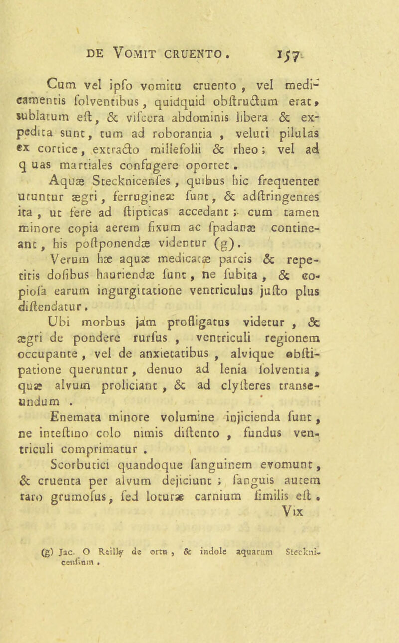 Cum vel ipfo vomitu cruento , vel medi- camentis folventibus, quidquid obftrudtum erat» sublatum elt, & vifcera abdominis libera & ex- pedita sunt, tum ad roborantia , veluti pilulas ex cortice, extradlo millefolii & rheo; vel ad quas martiales confugere oportet. Aqua» Stecknicenfes , quibus hic frequenter uruntur aegri, ferrugineae funt, & adftringentes ita , ut fere ad ffcipticas accedant ;■ cum tamen minore copia aerem fixum ac fpadaoa» contine- ant, his poltponendce videntur (g). Verum hse aquae medicatae parcis & repe- titis dolibus hnuriendee funt, ne fubita , & eo- piola earum ingurgitatione ventriculus jufto pius diftendatur. Ubi morbus jam profligatus videtur , & aegri de pondere rurfus , ventriculi regionem occupante , vel de anxietatibus , alvique oblti- patione queruntur, denuo ad lenia iolventia , qua» alvum proliciant , & ad clylteres transe- undum . Enemata minore volumine injicienda funt, ne inteftino colo nimis diftento , fundus ven- triculi comprimatur . Scorbutici quandoque fanguinein evomunt, & cruenta per alvum dejiciunt ; fanguis autem raro grumofus, fed loturae carnium iimilis elt . Vix (g) Jac. O Rftilly de ortu , & indole aquarum Steeloii- cenlinm •