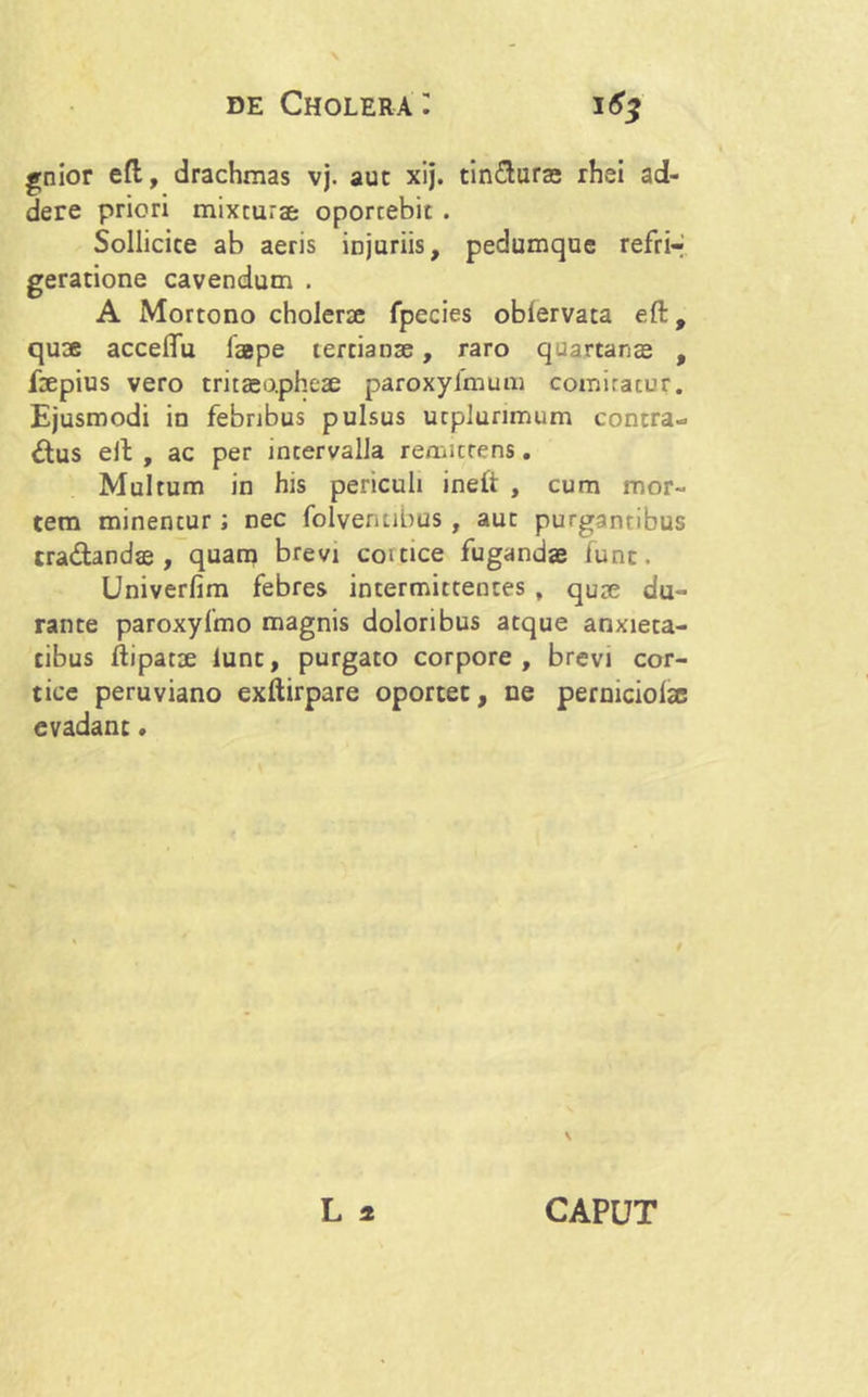 gnior efl:, drachmas vj. aut xij. tin&uras rhei ad- dere priori mixtura oportebit . Sollicite ab aeris injuriis, pedumque refrir geratione cavendum . A Mortono cholerae fpecies oblervata eft, quae accelfu laepe tertianae, raro quartanae , fepius vero tritasopheae paroxyfmum comitatur. Ejusmodi in febribus pulsus ucplurimum contra- ctus elt , ac per incervalla remittens. Multum in his periculi ineft , cum mor- tem minentur ; nec folventibus , aut purgantibus traCtandae , quam brevi comce fugandae funt. Univerfim febres intermittentes , quae du- rante paroxyfmo magnis doloribus atque anxieta- tibus ftipatae lunc, purgato corpore, brevi cor- tice peruviano exftirpare oportet, ne permciolae evadant.