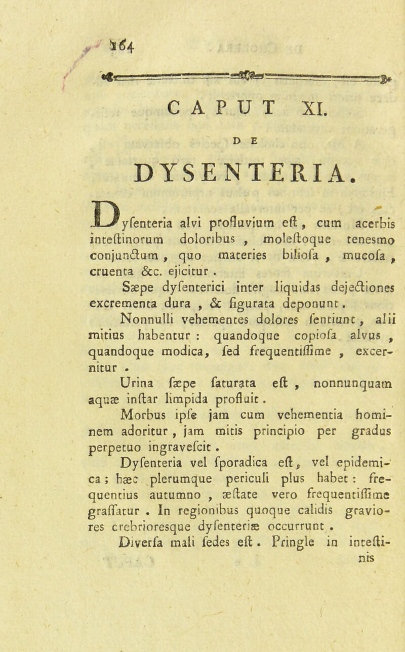 ¥ W4 «fr L^.--— -— 3, CAPUT XI. D E DYSENTERIA. Dyfenteria alvi profluviam eft, cum acerbis inteftinorum doloribus , moleltoque tenesmo conjun&um , quo maceries biliofa , mueofa , cruenta &c. ejicitur . Saepe dyfencerici inter liquidas deje&iones excrementa dura , & figurata deponunt. Nonnulli vehementes dolores fentiunc, alii mitius habentur : quandoque copiofa alvus , quandoque modica, fed frequentilfime , excer- nitur . Urina faepe faturata eft , nonnunquatn aquae inftar limpida profluit. Morbus ipfe jam cum vehementia homi- nem adoritur , jam micis principio per gradus perpetuo ingravefcit . Dyfenteria vel fporadica eft, vel epidemi- ca ; haec plerumque periculi plus habet : fre- quentius autumno , aeftate vero frequentilfime graflfatur . In regionibus quoque calidis gravio- res crebrioresque dyfenteriae occurrunt . Diverfa mali fedes eft . Pringle in intefti- nis