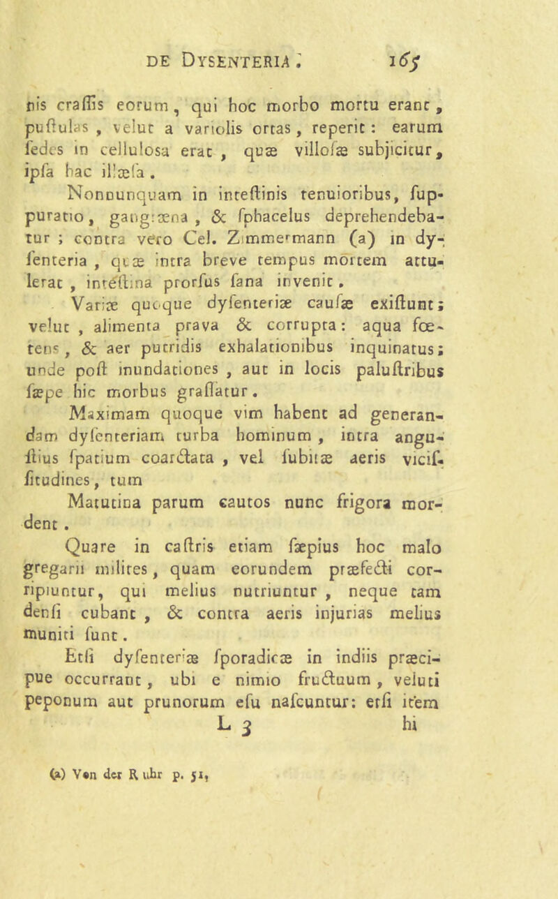 nis craflis eorum, qui hoc morbo mortu erane, pullulas , veluc a variolis ortas, reperic: earum fedes in cellulosa erae , quas villofse subjicicur, ipfa hac illcela . Nonounquam in intellinis tenuioribus, fup- puratio, gangraena, «Sc fphacelus deprehendeba- tur ; contra vero Cei. Zmmermarn (a) in dy- Tenteria , qice intra breve tempus mortem attu- lerat , int£ftina prorfus fana invenic. Variae quoque dyfenteriae caulae exiftunt; veluc , alimenta prava & corrupta: aqua fce~ renc , & aer pueridis exhalationibus inquinatus; unde poft mundationes , auc in locis palultribus faspe hic morbus graflatur. Maximam quoque vim habent ad generan- dam dylenteriam turba hominum , intra angu- ibus fpatium coar&ata , vel lubiias aeris vicif- /itudines, tum Matutina parum cautos nunc frigora mor- dent . Quare in caftris etiam faepius hoc malo gregarii milites, quam eorundem praefe&i cor- ripiuntur, qui melius nutriuntur , neque tam denli cubant , & contra aeris injurias melius muniti fune. Etli dyfentenag fporadiras in indiis praeci- pue occurrant , ubi e nimio fruftuum , veluti peponum aut prunorum efu nafcuncur: erfi item L 3 ht (a) V«n der R uhr p. 51,