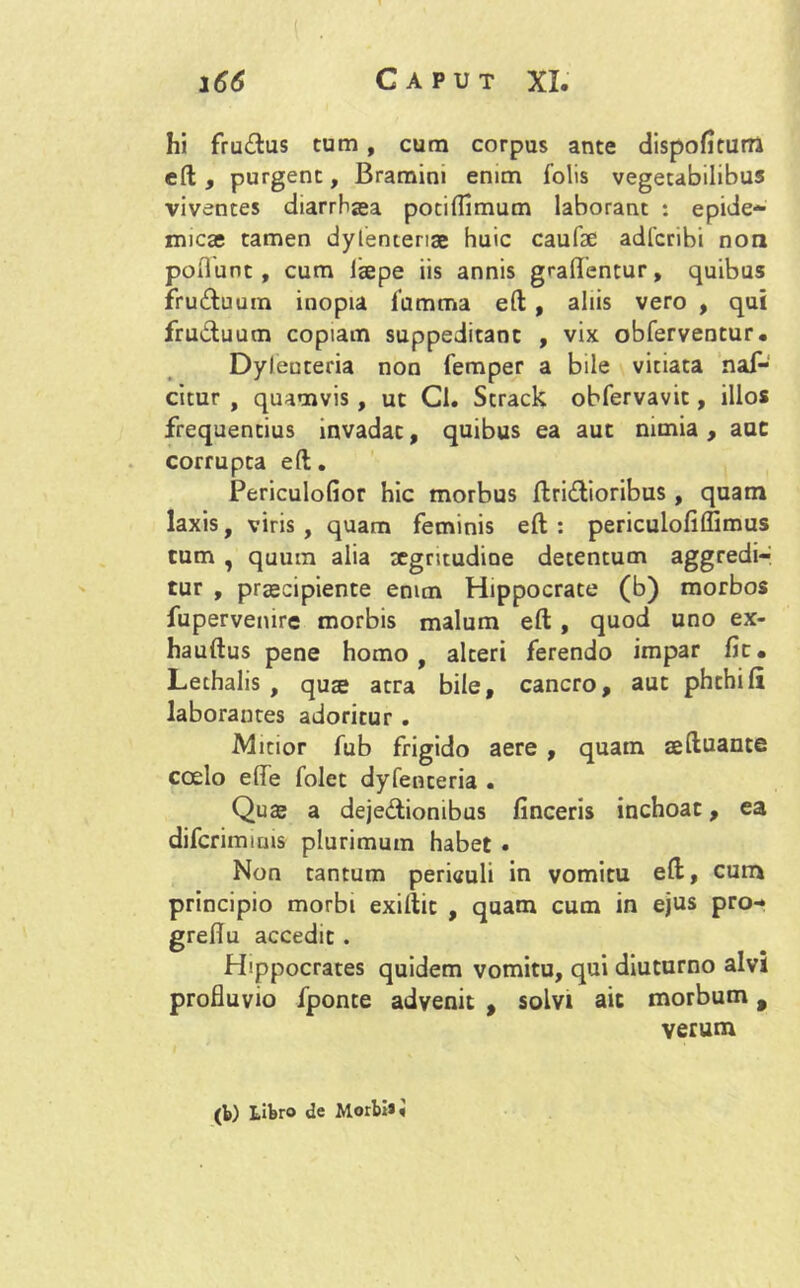 hi frudus cum , cum corpus ante dispofiturra eft, purgent, Bramim enim folis vegetabilibus viventes diarrhaea pociflimum laborant : epide- micas tamen dylenteriae huic caufae adfcribi non poflunt , cum laepe iis annis graflentur, quibus fruduum inopia fumma eft , aliis vero , qui fruduum copiam suppeditant , vix obferventur. Dyleuteria non femper a bile vitiata naf- citur , quamvis , ut Cl. Strack obfervavit, illos frequentius invadat, quibus ea aut nimia, aut corrupta eft. Periculofior hic morbus ftridioribus, quam laxis, viris, quam feminis eft: periculofiffimus tum , quum alia xgritudine detentum aggredi- tur , praecipiente enim Hippocrate (b) morbos fupervemre morbis malum eft, quod uno ex- hauftus pene homo, alteri ferendo impar fit. Lethalis , quae atra bile, cancro, aut phchift laborantes adoritur . Mitior fub frigido aere , quam seftuante coelo efle folet dyfenceria . Quae a dejedionibus finceris inchoat, ea difcrimiuis plurimum habet • Non tantum perieuli in vomitu eft, cum principio morbi exiftit , quam cum in ejus pro- greftu accedit . Hippocrates quidem vomitu, qui diuturno alvi profluvio fponte advenit , solvi ait morbum 9 verum (b) Libro de Morbi* i