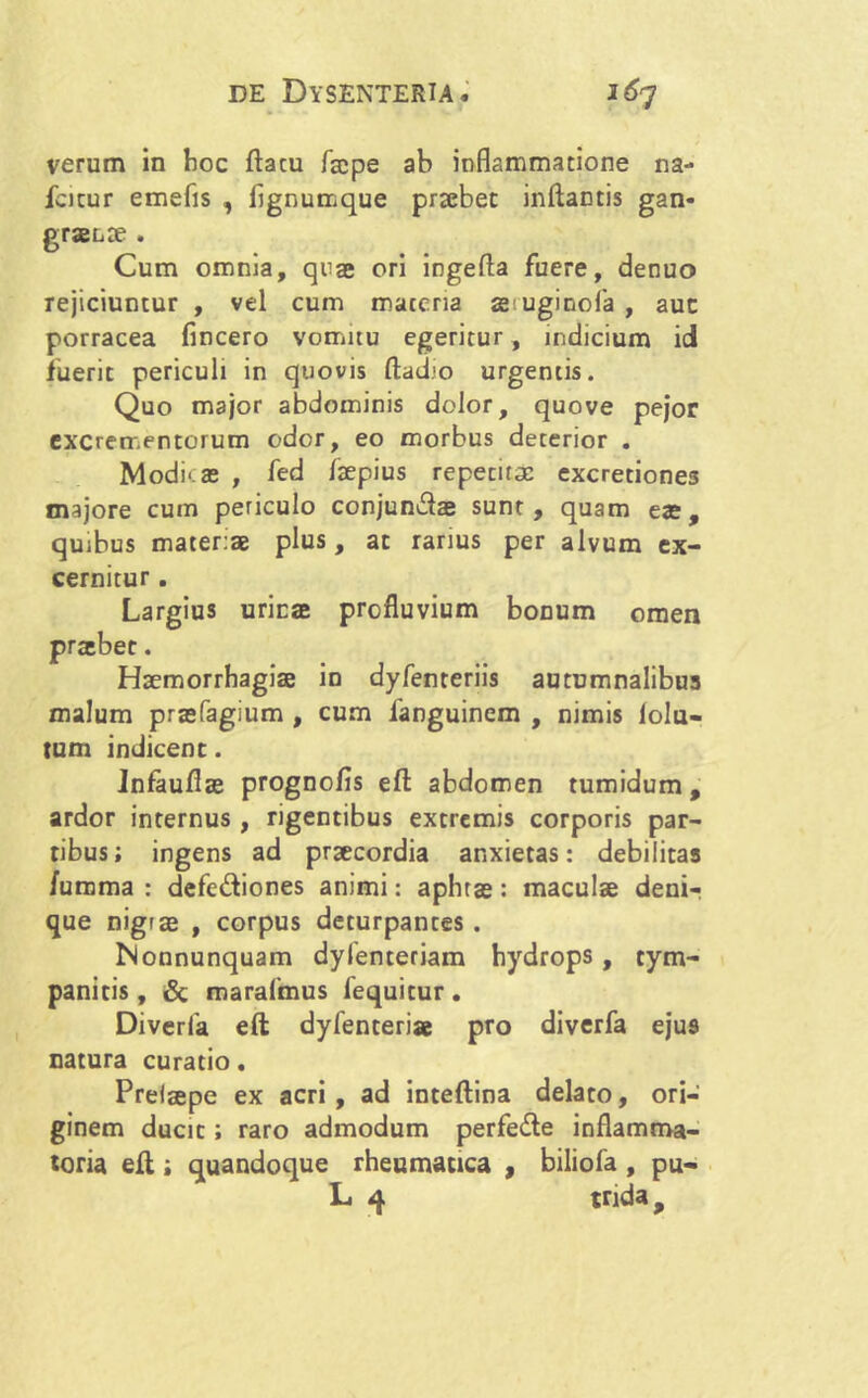 verum in hoc ftacu facpe ab inflammatione na- fcitur emefis , flgnumque praebet inflantis gan* graente . Cum omnia, qoae ori ingefla fuere, denuo rejiciuntur , vel cum maceria aeruginofa , auc porracea fincero vomitu egeritur , indicium id fuerit periculi in quovis fladio urgentis. Quo major abdominis dolor, quove pejor excrementorum odor, eo morbus deterior . Modi* se , fed faepius repetita: excretiones majore cum periculo conjunvflae sunt, quam eae, quibus materiae plus, at rarius per alvum ex- cernitur . Largius uricae profluvium bonum omen praebet. Haemorrhagiae in dyfenteriis autumnalibus malum praefagium , cum fanguinem , nimis lolu- tum indicent. Jnfauflae prognofis eft abdomen tumidum, ardor internus , rigentibus extremis corporis par- tibus; ingens ad praecordia anxietas: debilitas /uroma : defe&iones animi: aphtae: maculae deni- que nigrae , corpus deturpantes . Nonnunquam dyfenteriam hydrops, tym- panitis , & marafmus fequitur . Diverfa eft dyfenteriae pro diverfa eju9 natura curatio. Prelaepe ex acri, ad inteftina delato, ori- ginem ducit; raro admodum perfe&e inflamma- toria eft ; quandoque rheumatica , biliofa , pu- L 4 tnda,