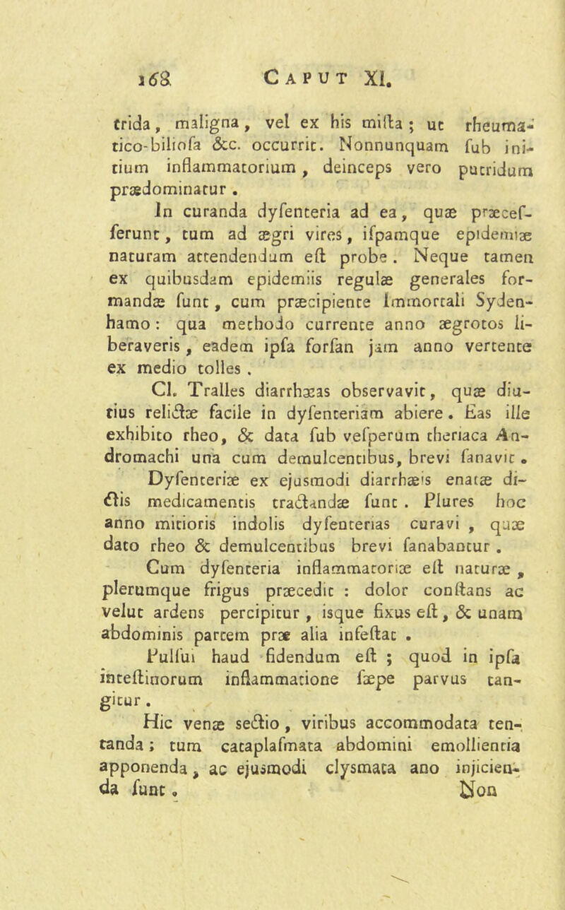 trida, maligna, vel ex his milia ; uc rheuma- tico-bilmfa &c. occurrit. Nonnunquam fub ini- tium inflammatorium , deinceps vero putridum praedominatur . in curanda dyfenteria ad ea, quae praecef- ferunt, tum ad aegri vires, ifpamque epidemiae naturam attendendum elt probe. Neque tamen ex quibusdam epidemiis regulae generales for- mandae funt, cum praecipiente Immortali Syden- hamo: qua methodo currente anno aegrotos li- beraveris , eadem ipfa forfan jam anno vertente ex medio tolles . Cl. Tralles diarrhacas observavit, quae diu- tius relitffoe facile in dyfenteriam abiere. Eas ille exhibito rheo, & data fub vefperum cheriaca An- dromachi una cum demulcentibus, brevi fanavic . Dyfenteriae ex ejusmodi diarrhae's enatae di— <flis medicamentis tractandae funt . Plures hoc anno mitioris indolis dyfenterias curavi , quae dato rheo & demulcentibus brevi fanabantur . Cum dyfenteria inflammatoriae elt naturae , plerumque frigus praecedit : dolor conftans ac veluc ardens percipitur, isque fixus elt ,& unam abdominis partem prae alia infeltat . Pullui haud fidendum elt ; quod in ipfa intellinorum inflammatione faepe parvus tan- gitur . Hic venae se£tio, viribus accommodata ten- tanda; tum cataplafmata abdomini emollienria apponenda t ac ejusmodi clysmaca ano injicien- da funt „ bTon