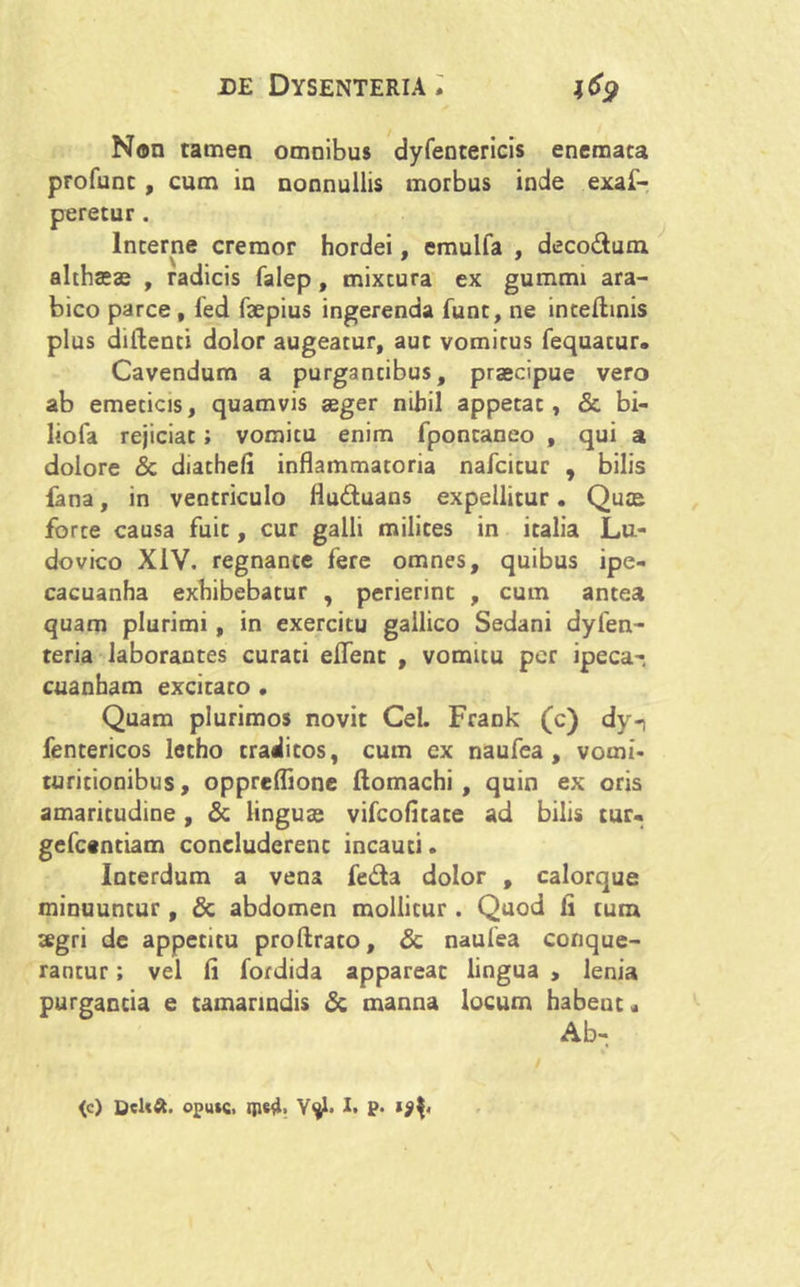 9 Non tamen omnibus dyfentericis enemaca profunc, cum in nonnullis morbus inde exaf- peretur. Incerne cremor hordei, emulfa , deco&um althaese , radicis falep, mixtura ex gummi ara- bico parce, fed faepius ingerenda fune, ne inteftinis plus didenti dolor augeatur, aut vomitus fequacur. Cavendum a purgantibus, praecipue vero ab emeticis, quamvis aeger nihil appetat, & bi- liofa rejiciat; vomitu enim fponcaneo , qui a dolore & diathefi inflammatoria nafcicur , bilis fana, in ventriculo fluduans expellitur. Quae forte causa fuit, cur galli milites in italia Lu- dovico XIV. regnante fere omnes, quibus ipe- cacuanha exhibebatur , perierint , cum antea quam plurimi , in exercitu gallico Sedani dyfen- teria laborantes curati elfenc , vomitu per ipeca- cuanham excitato , Quam plurimos novit Cei. Frank (c) dy-i fentericos letho traditos, cum ex naufea , vomi- turitionibus, oppreflione ftomachi , quin ex oris amaritudine, & linguas vifcofitace ad bilis tur- gefc«ntiam concluderent incauti. Ioterdum a vena feda dolor , calorque minuuntur, & abdomen mollitur. Quod fi tum aegri de appetitu proftrato, & naufea conque- rantur ; vel fi fordida appareat lingua , lenia purgantia e tamanndis & manna locum habeuc« (c) Dcltft. oputc. ipe4> Ytyi. I. p.