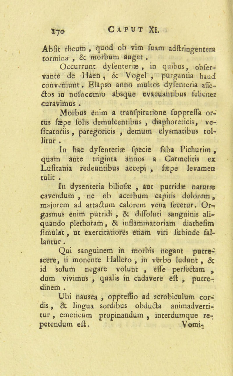 Abfit rheufa , quod ob vim fuam adftringenter» tormina , & morbum auget . Occurrunt dyfentense , in quibus, obfer- vante de Haen , & Vogel , purgantia haud converiiunt. Elapso anno multos dyfenteria affe- £os in nofocomio absque evacuantibus feliciter curavimus . Morbus £nim a tranfpiratione fupprefla or- tus faepe folis demulcentibus , diaphoreticis, ve- ficatofiis, paregoricis , demum clysmatibus tol- litur . In hac dyfenterise fpecie faba Pichurim , quam ante triginta annos a Carmelitis ex Lufitahia redeuntibus accepi , fsepe levamen tulit . In dysenteria biliofac , aut putridae natur® cavendum , ne ob acerbum capitis dolorem, majorem ad atta&um calorem vena fecetur. Or- gasmus enim putridi , & diflfoluti sanguinis ali- quando plethoram, & inflammatoriam diathefim limulat, ut exercitatiores etiam viri fubinde fal- lantur . Qui sanguinem in morbis negant putre- scere, ii monente Hallero , in verbo ludunt , & id solum negare volunt , efle perfe&am , dum vivimus , qualis in cadavere eft , putre-, dinem . Ubi nausea , oppreffio ad scrobiculum cor- dis , & lingua sordibus obdu&a animadverti- tur , emeticum propinandum , interdumque re- petendum eft. Verni-