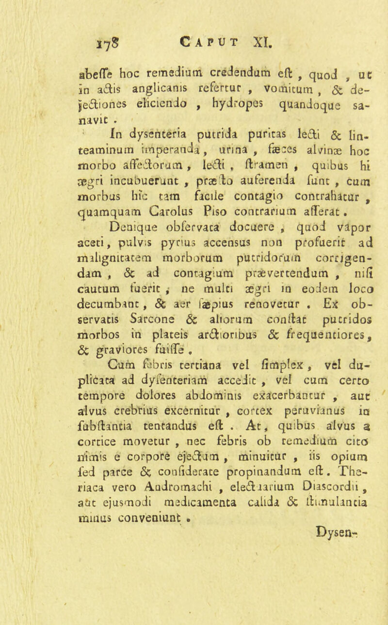 abefle hoc remedium credendum efi: , quod , uc in adis anglicams refertur , vomitum , & de- jediones eliciendo , hydropes quandoque sa- navit . In dysenteria putrida puritas ledi & lin- teaminum imperanda, urina, fseees aldnoe hoc morbo a (ledorum , ledi , ftramen , quibus hi aegri incubuerunt , praedo auferenda funt , cum morbus hic tam facile contagio contrahatur , quamquam Carolus Piso contrarium afferat. Denique obfervaca docuere , quod vapor aceti, pulvis pynus accensus non profuerit ad malignitatem morborum putridorum corrigen- dam , & ad contagium praevertendum , nifi cautum fuerit i ne multi aegri in eodem loco decumbant, & aer faepius renovetur . Ex ob- servatis Sarcone & altorum conflat putridos morbos in plateis ardioribus & frequentiores, & graviores fuilTe . Cum febris tertiana vel fimplex , vel du- plicata ad dyfenteriam accedit , vel cum certo tempore dolores abdominis exacerbantur , aut alvus crebrius excernitur , corcex peruvianus m fubftantia tentandus eft . At, quibus alvus a cortice movetur , nec febris ob remedium cito nimis e corpore ejedam , minuitur , iis opium led parce & confiderate propinandum efl. The- riaca vero Andromachi , elediaiium Diascordu , atit ejusmodi medicamenta calida & itnnulancia nunus conveniunt . Dysen-