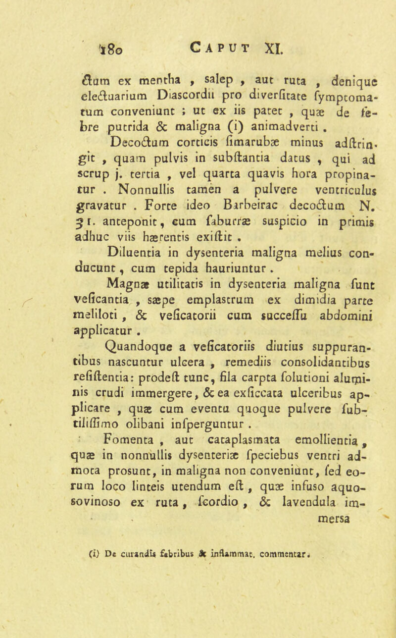 3um ex mentha , salep , aut ruta , denique cletfluarium Diascordu pro diverfitate fymptoma- tum conveniunt ; ut ex iis patet , quae de Fe- bre putrida & maligna (i) animadverti . Deco&um corticis fimarubae minus adftrin- git , quam pulvis in subftantia datus , qui ad scrup j. tertia , vel quarta quavis hora propina- tur . Nonnullis tamen a pulvere ventriculus gravatur . Forte ideo Barbeirac deco&um N. ^r. anteponit, cum faburrae suspicio in primis adhuc viis haerentis exiftit . Diluentia in dysenteria maligna melius con- ducunt , cum tepida hauriuntur. Magnas utilitatis in dysenteria maligna funt veficantia , saepe emplastrum ex dimidia parte meliloti, & veficatorii cum succefTu abdomini applicatur . Quandoque a veficatoriis diutius suppuran- tibus nascuntur ulcera , remediis consolidantibus refiftentia: prodeft tunc, fila carpta folutioni alurpi- nis crudi immergere, & ea exficcata ulceribus ap- plicare , quae cum eventu quoque pulvere Fub- tiliflimo olibani infperguntur . Fomenta , aut cataplasmata emollientia, quae in nonnullis dysenteriae fpeciebus ventri ad- mota prosunt, in maligna non conveniunt, fed eo- rum loco linteis utendum eft , quae infuso aquo- sovinoso ex ruta, fcordio , & lavendula im- mersa (i) De curandi* febribus Jc inflammat, commentar.